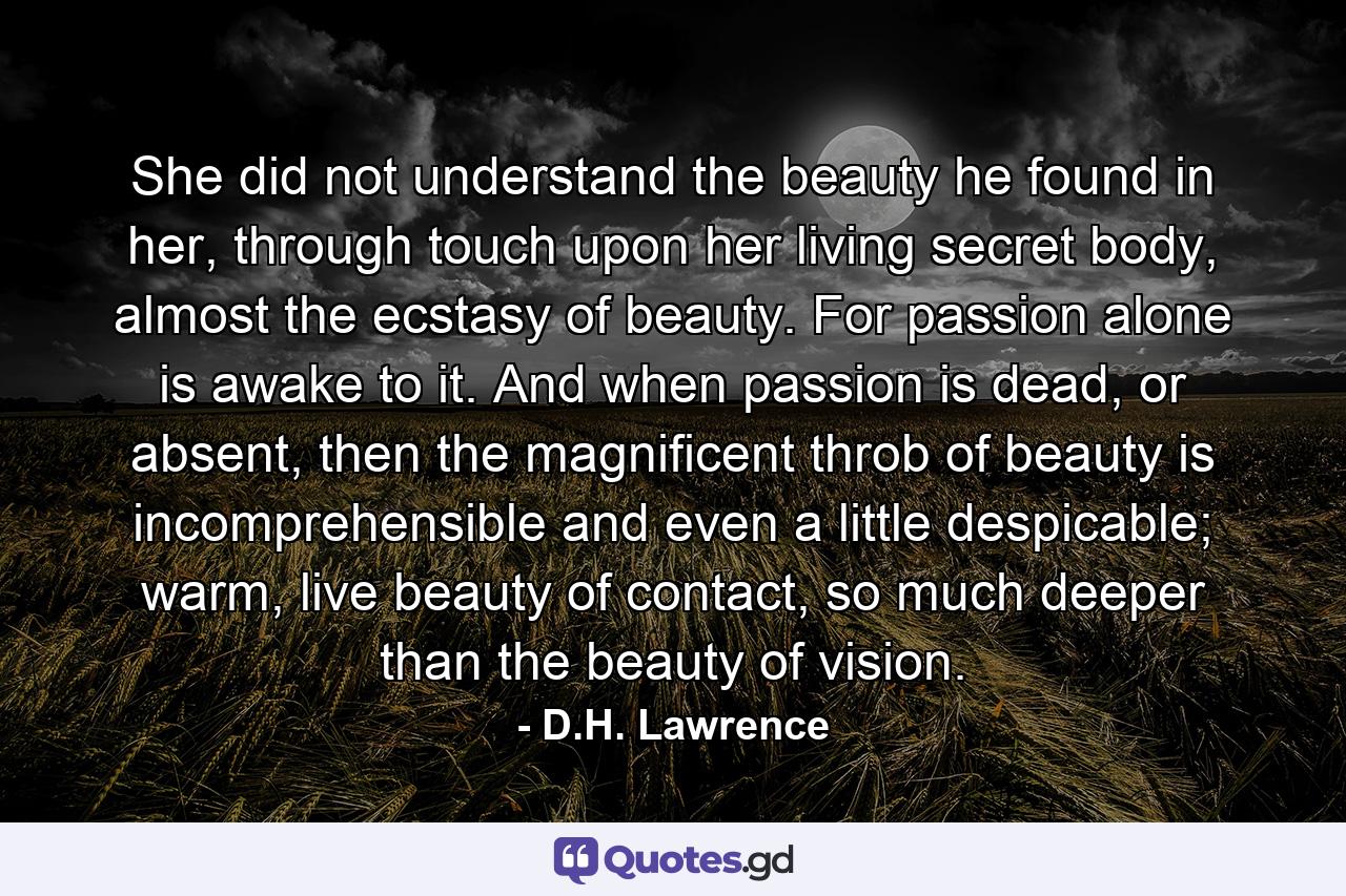 She did not understand the beauty he found in her, through touch upon her living secret body, almost the ecstasy of beauty. For passion alone is awake to it. And when passion is dead, or absent, then the magnificent throb of beauty is incomprehensible and even a little despicable; warm, live beauty of contact, so much deeper than the beauty of vision. - Quote by D.H. Lawrence