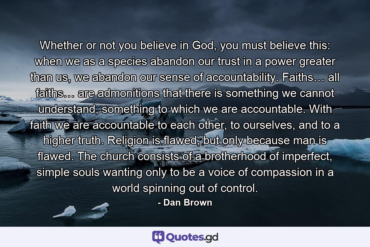 Whether or not you believe in God, you must believe this: when we as a species abandon our trust in a power greater than us, we abandon our sense of accountability. Faiths… all faiths… are admonitions that there is something we cannot understand, something to which we are accountable. With faith we are accountable to each other, to ourselves, and to a higher truth. Religion is flawed, but only because man is flawed. The church consists of a brotherhood of imperfect, simple souls wanting only to be a voice of compassion in a world spinning out of control. - Quote by Dan Brown