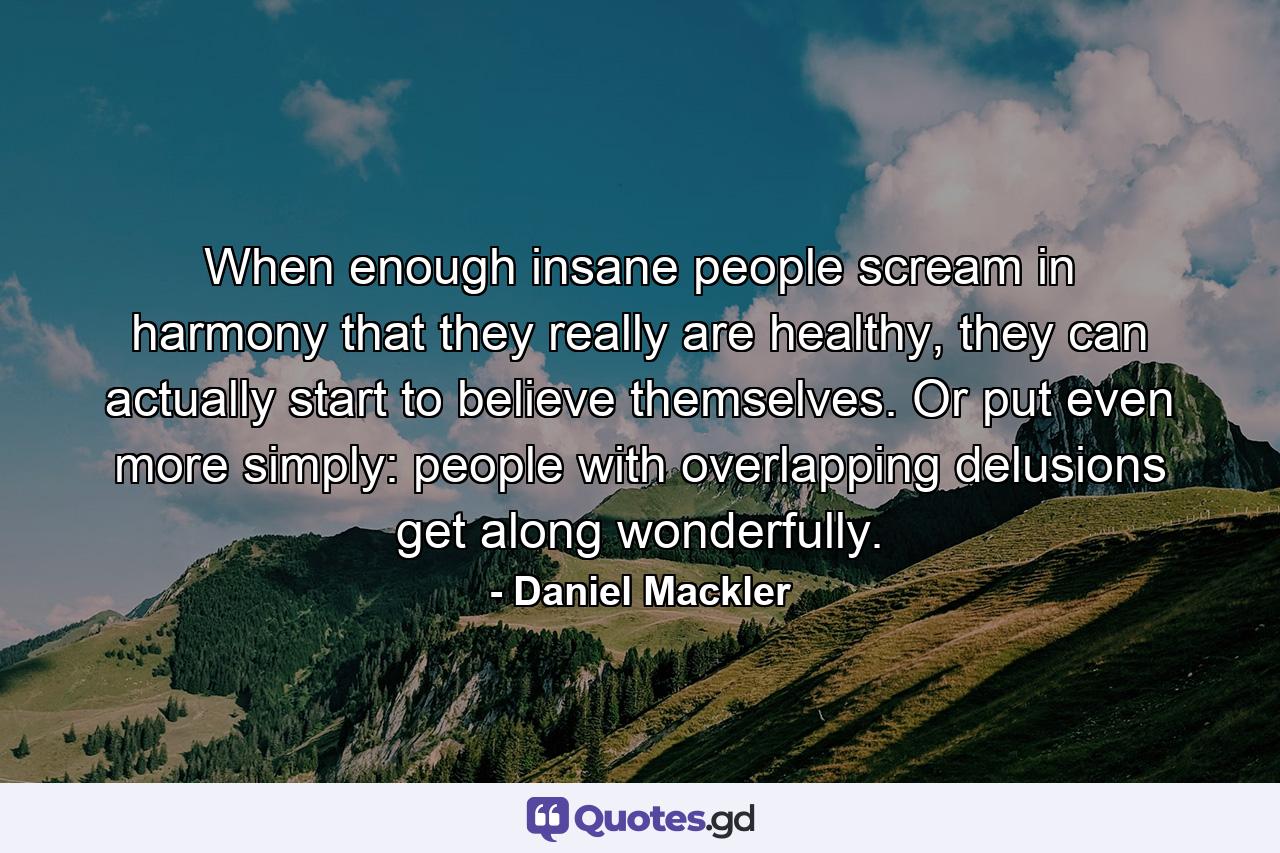 When enough insane people scream in harmony that they really are healthy, they can actually start to believe themselves. Or put even more simply: people with overlapping delusions get along wonderfully. - Quote by Daniel Mackler