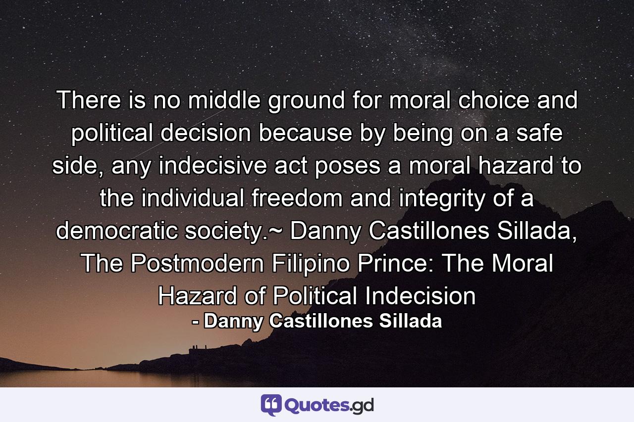 There is no middle ground for moral choice and political decision because by being on a safe side, any indecisive act poses a moral hazard to the individual freedom and integrity of a democratic society.~ Danny Castillones Sillada, The Postmodern Filipino Prince: The Moral Hazard of Political Indecision - Quote by Danny Castillones Sillada