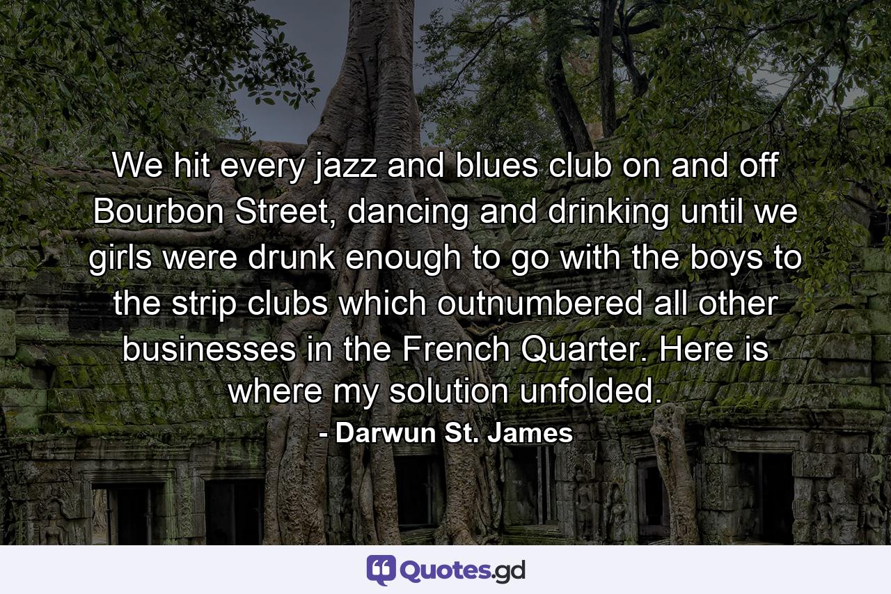 We hit every jazz and blues club on and off Bourbon Street, dancing and drinking until we girls were drunk enough to go with the boys to the strip clubs which outnumbered all other businesses in the French Quarter. Here is where my solution unfolded. - Quote by Darwun St. James