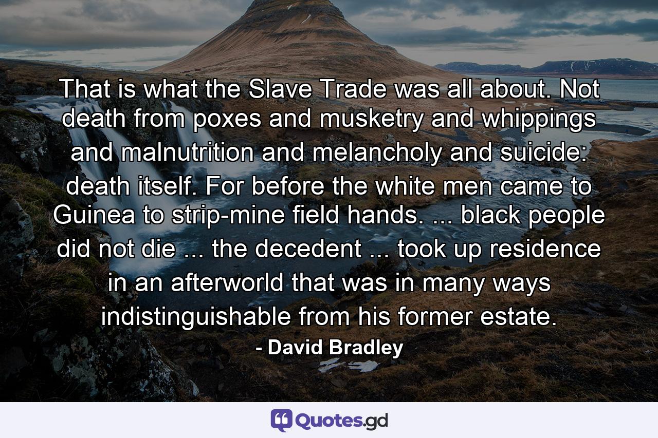 That is what the Slave Trade was all about. Not death from poxes and musketry and whippings and malnutrition and melancholy and suicide: death itself. For before the white men came to Guinea to strip-mine field hands. ... black people did not die ... the decedent ... took up residence in an afterworld that was in many ways indistinguishable from his former estate. - Quote by David Bradley