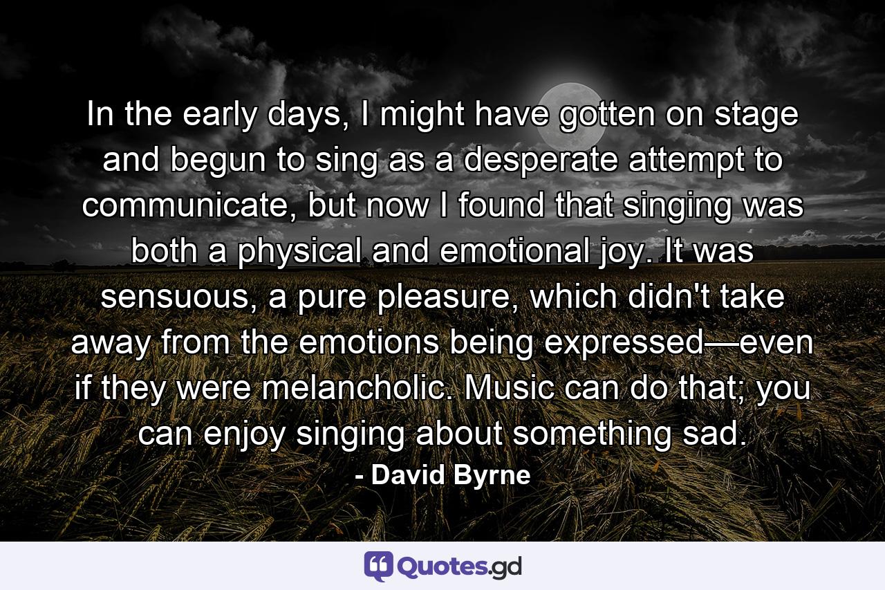 In the early days, I might have gotten on stage and begun to sing as a desperate attempt to communicate, but now I found that singing was both a physical and emotional joy. It was sensuous, a pure pleasure, which didn't take away from the emotions being expressed—even if they were melancholic. Music can do that; you can enjoy singing about something sad. - Quote by David Byrne