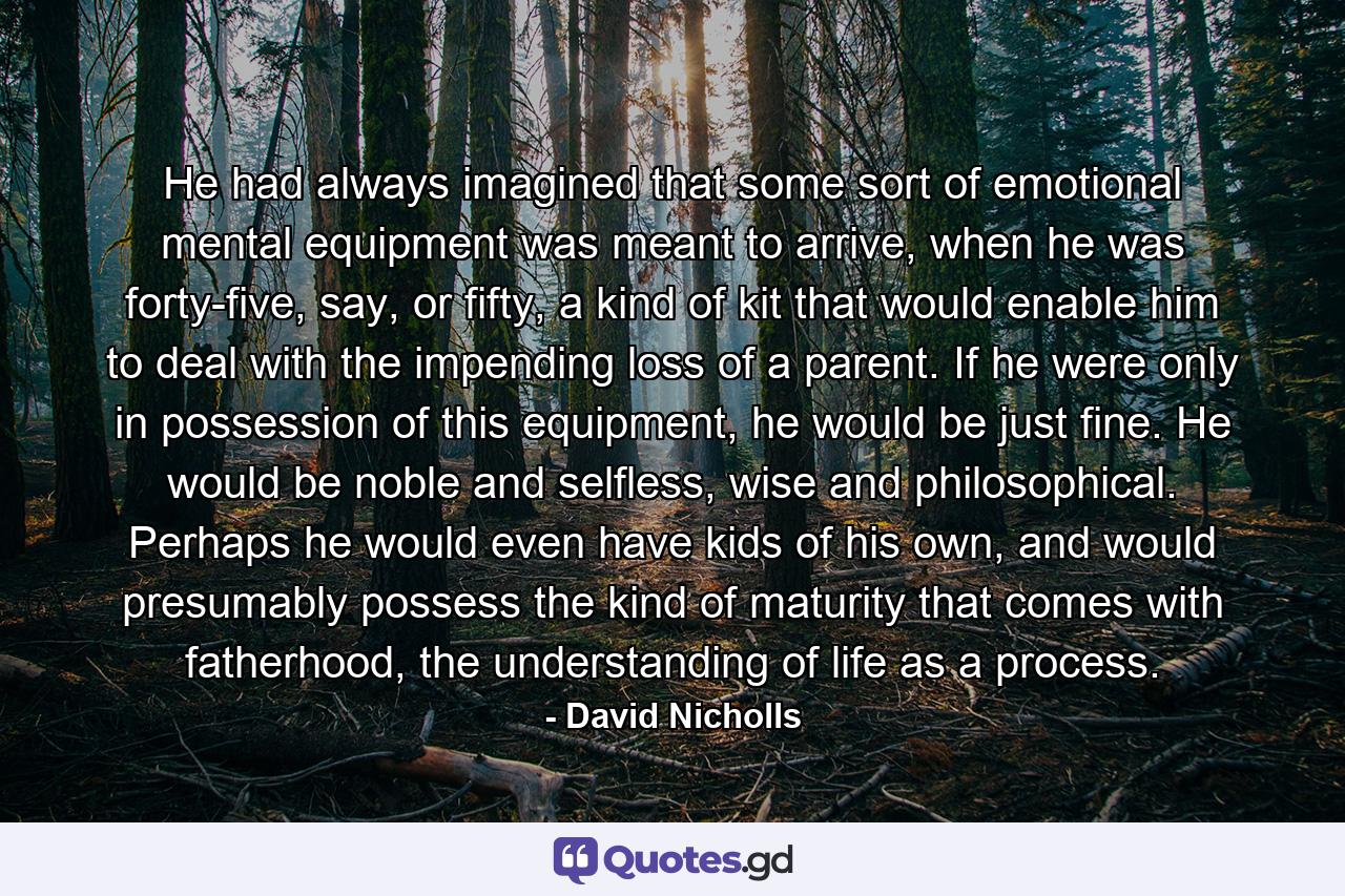 He had always imagined that some sort of emotional mental equipment was meant to arrive, when he was forty-five, say, or fifty, a kind of kit that would enable him to deal with the impending loss of a parent. If he were only in possession of this equipment, he would be just fine. He would be noble and selfless, wise and philosophical. Perhaps he would even have kids of his own, and would presumably possess the kind of maturity that comes with fatherhood, the understanding of life as a process. - Quote by David Nicholls