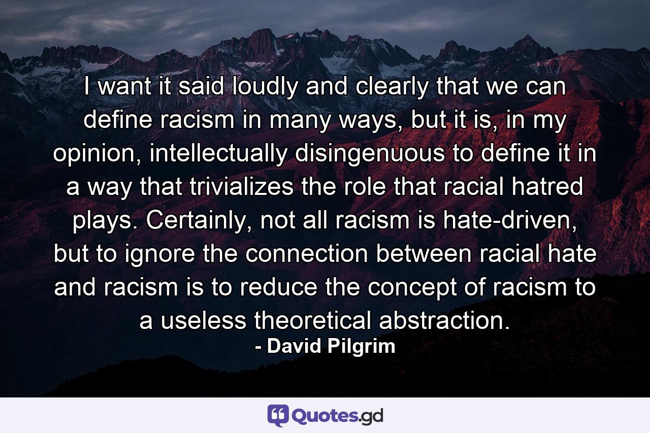 I want it said loudly and clearly that we can define racism in many ways, but it is, in my opinion, intellectually disingenuous to define it in a way that trivializes the role that racial hatred plays. Certainly, not all racism is hate-driven, but to ignore the connection between racial hate and racism is to reduce the concept of racism to a useless theoretical abstraction. - Quote by David Pilgrim