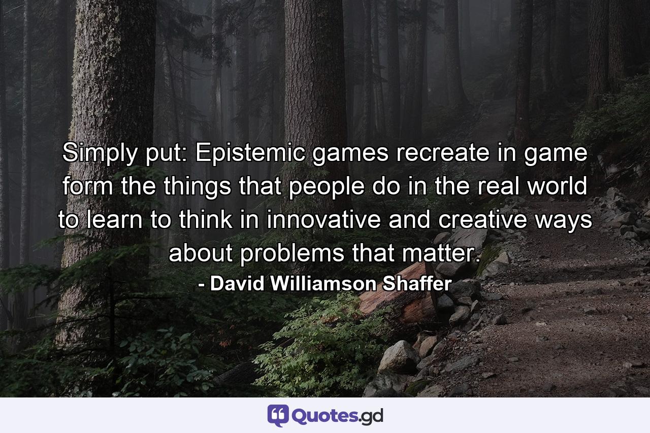 Simply put: Epistemic games recreate in game form the things that people do in the real world to learn to think in innovative and creative ways about problems that matter. - Quote by David Williamson Shaffer