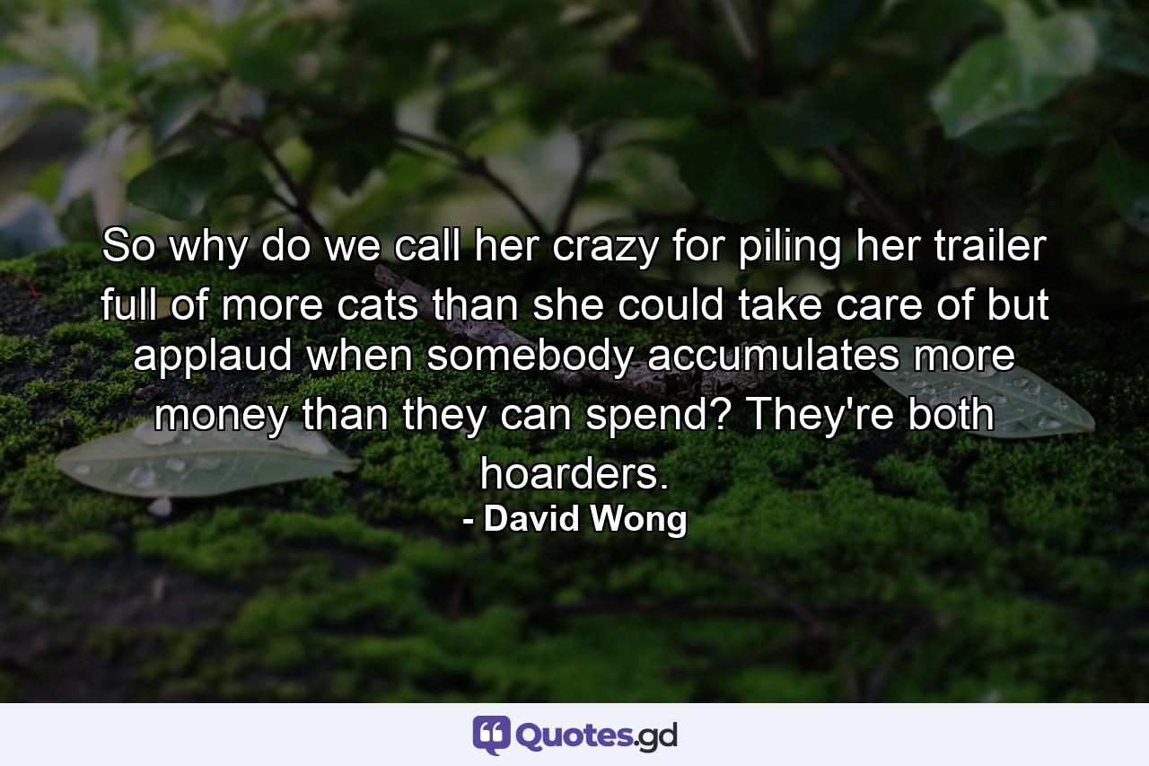 So why do we call her crazy for piling her trailer full of more cats than she could take care of but applaud when somebody accumulates more money than they can spend? They're both hoarders. - Quote by David Wong