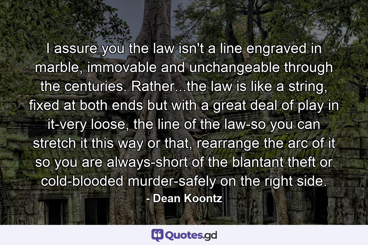 I assure you the law isn't a line engraved in marble, immovable and unchangeable through the centuries. Rather...the law is like a string, fixed at both ends but with a great deal of play in it-very loose, the line of the law-so you can stretch it this way or that, rearrange the arc of it so you are always-short of the blantant theft or cold-blooded murder-safely on the right side. - Quote by Dean Koontz