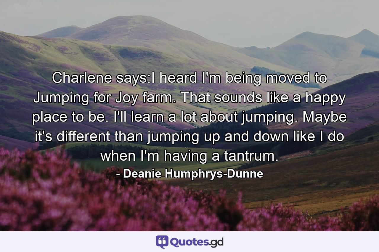 Charlene says:I heard I'm being moved to Jumping for Joy farm. That sounds like a happy place to be. I'll learn a lot about jumping. Maybe it's different than jumping up and down like I do when I'm having a tantrum. - Quote by Deanie Humphrys-Dunne