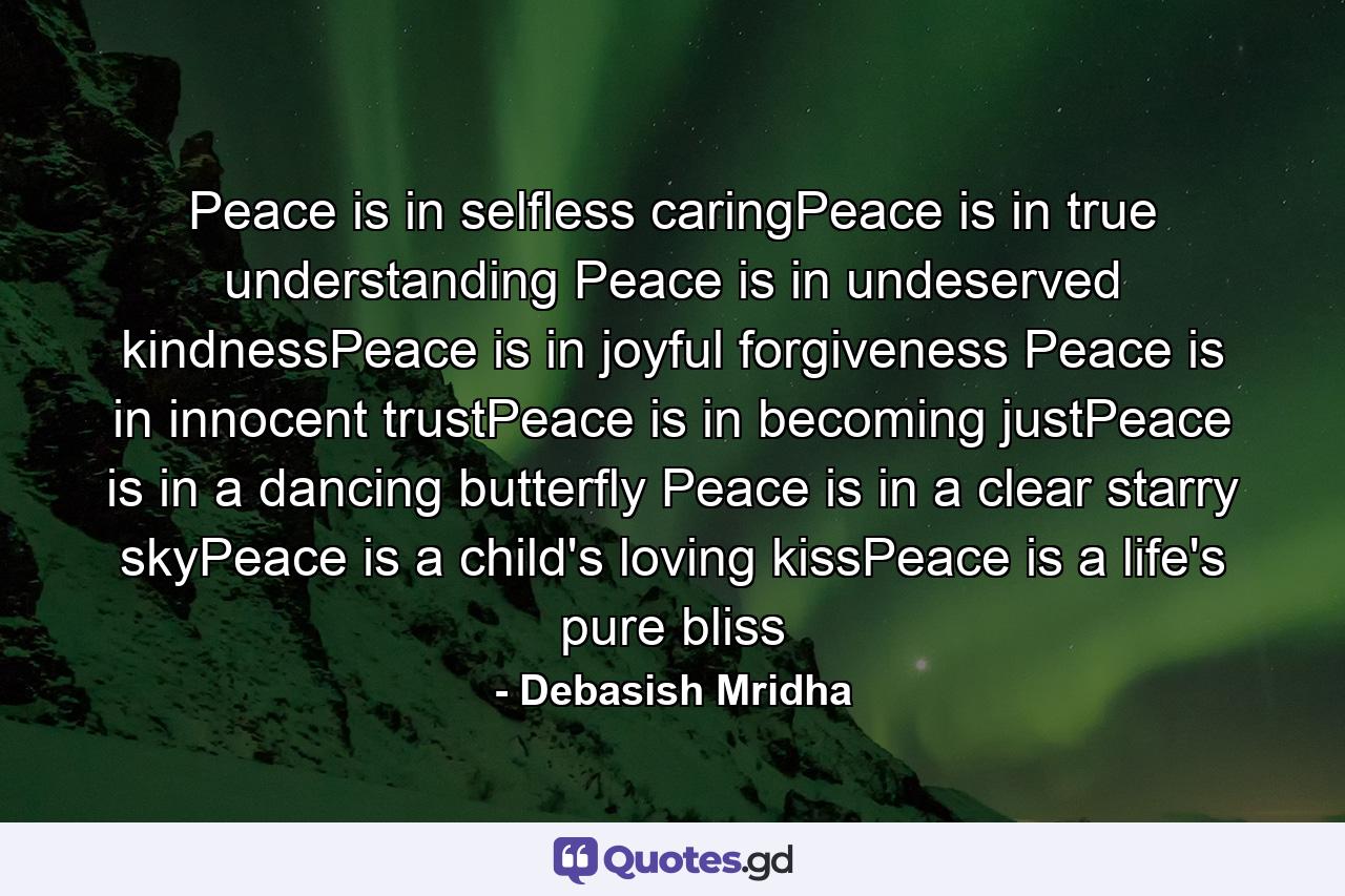 Peace is in selfless caringPeace is in true understanding Peace is in undeserved kindnessPeace is in joyful forgiveness Peace is in innocent trustPeace is in becoming justPeace is in a dancing butterfly Peace is in a clear starry skyPeace is a child's loving kissPeace is a life's pure bliss - Quote by Debasish Mridha