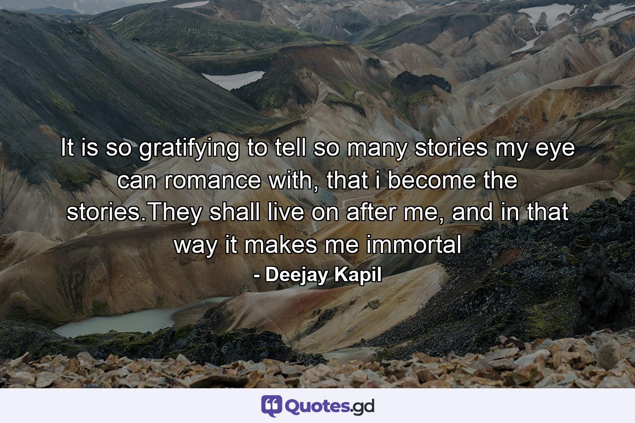 It is so gratifying to tell so many stories my eye can romance with, that i become the stories.They shall live on after me, and in that way it makes me immortal - Quote by Deejay Kapil