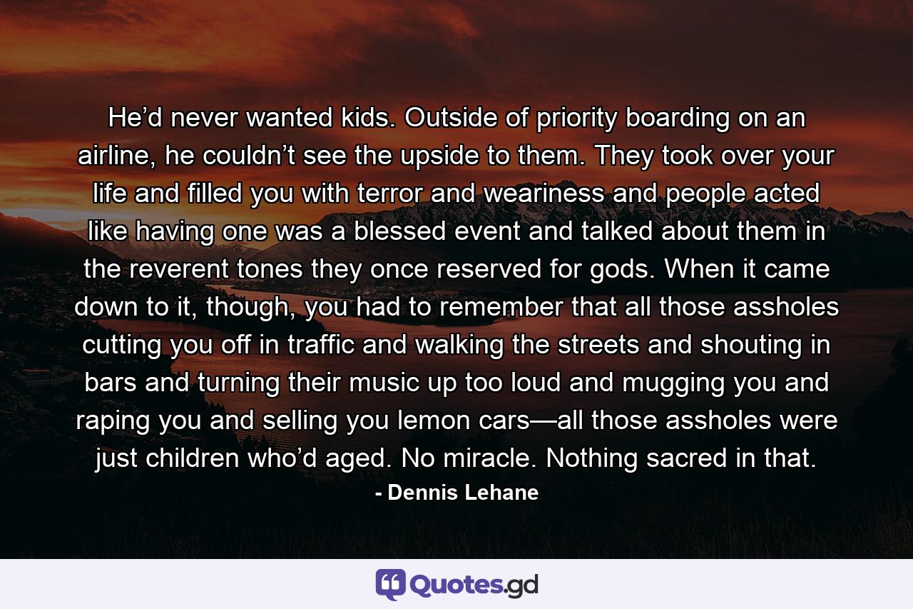 He’d never wanted kids. Outside of priority boarding on an airline, he couldn’t see the upside to them. They took over your life and filled you with terror and weariness and people acted like having one was a blessed event and talked about them in the reverent tones they once reserved for gods. When it came down to it, though, you had to remember that all those assholes cutting you off in traffic and walking the streets and shouting in bars and turning their music up too loud and mugging you and raping you and selling you lemon cars—all those assholes were just children who’d aged. No miracle. Nothing sacred in that. - Quote by Dennis Lehane