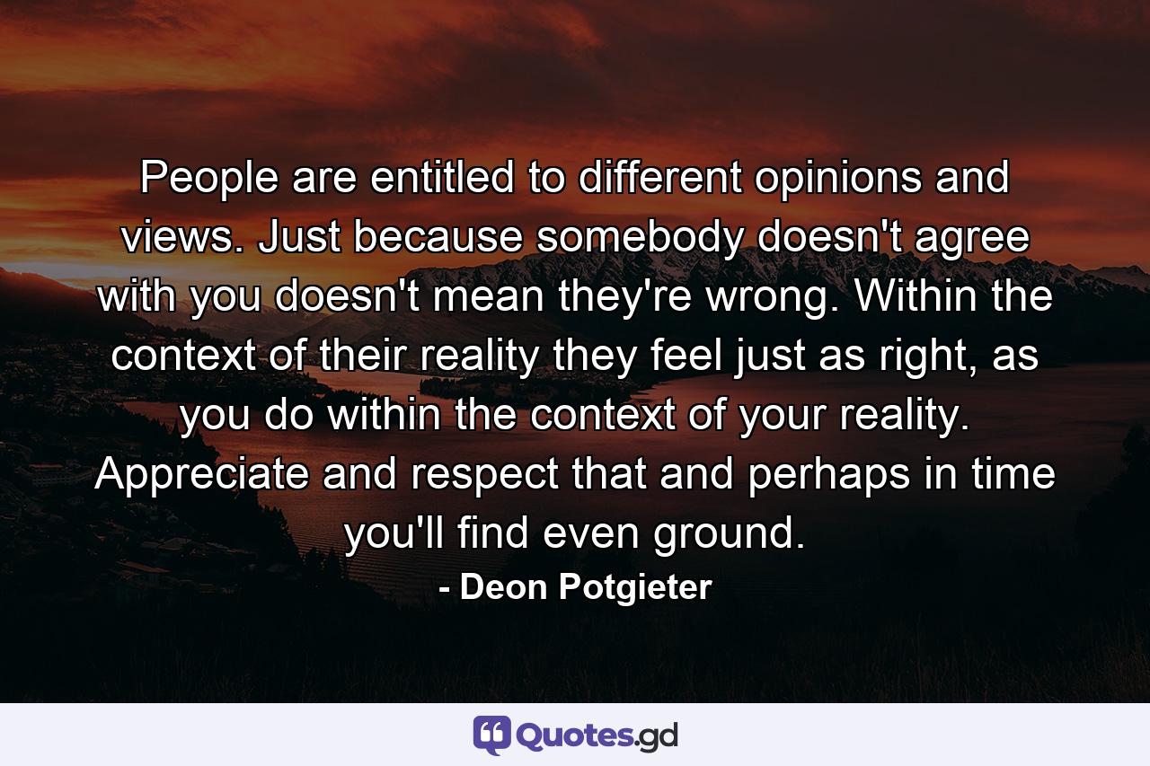 People are entitled to different opinions and views. Just because somebody doesn't agree with you doesn't mean they're wrong. Within the context of their reality they feel just as right, as you do within the context of your reality. Appreciate and respect that and perhaps in time you'll find even ground. - Quote by Deon Potgieter