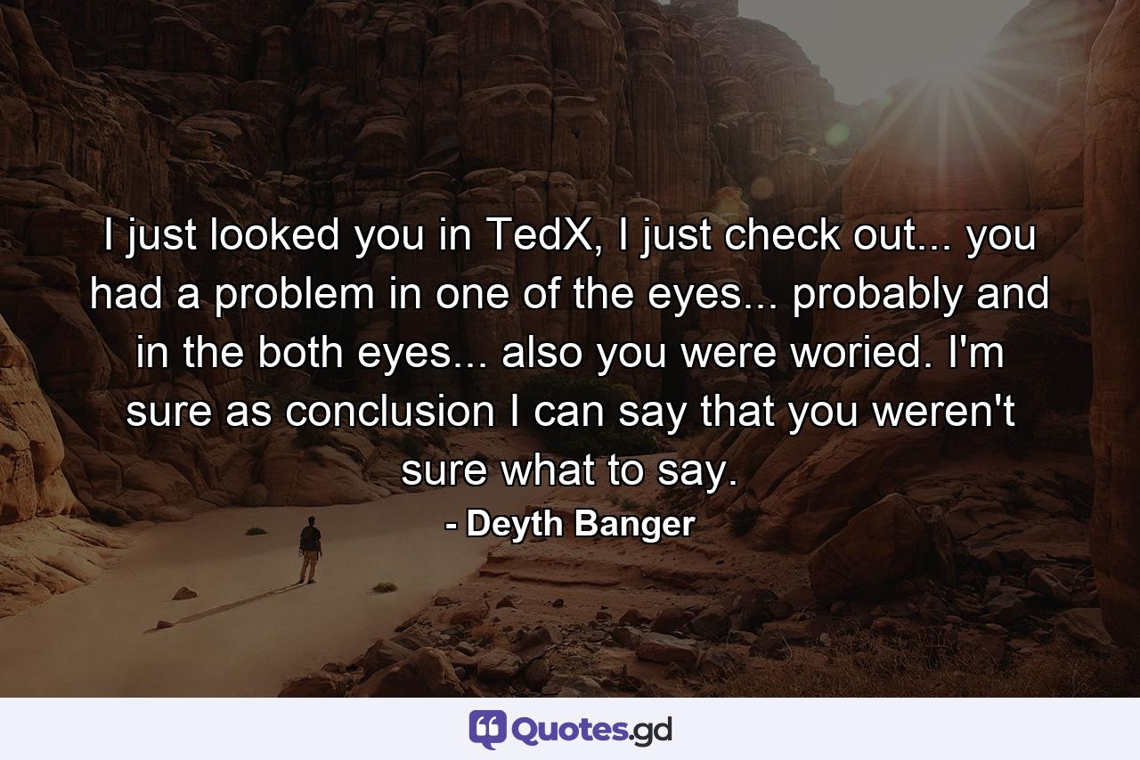 I just looked you in TedX, I just check out... you had a problem in one of the eyes... probably and in the both eyes... also you were woried. I'm sure as conclusion I can say that you weren't sure what to say. - Quote by Deyth Banger