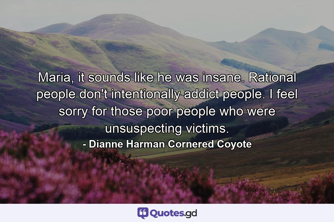 Maria, it sounds like he was insane. Rational people don't intentionally addict people. I feel sorry for those poor people who were unsuspecting victims. - Quote by Dianne Harman Cornered Coyote