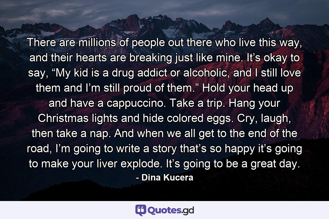 There are millions of people out there who live this way, and their hearts are breaking just like mine. It’s okay to say, “My kid is a drug addict or alcoholic, and I still love them and I’m still proud of them.” Hold your head up and have a cappuccino. Take a trip. Hang your Christmas lights and hide colored eggs. Cry, laugh, then take a nap. And when we all get to the end of the road, I’m going to write a story that’s so happy it’s going to make your liver explode. It’s going to be a great day. - Quote by Dina Kucera