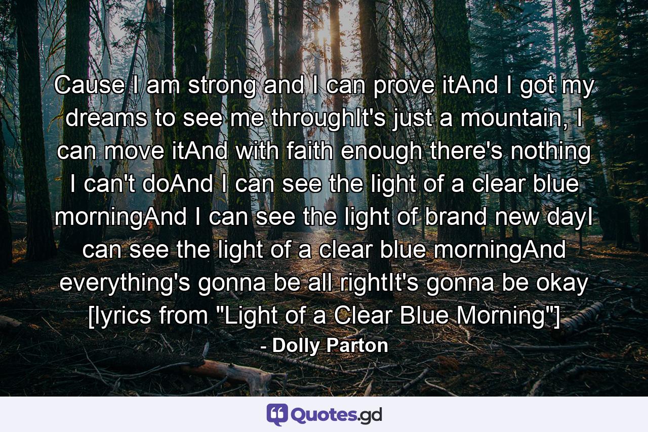 Cause I am strong and I can prove itAnd I got my dreams to see me throughIt's just a mountain, I can move itAnd with faith enough there's nothing I can't doAnd I can see the light of a clear blue morningAnd I can see the light of brand new dayI can see the light of a clear blue morningAnd everything's gonna be all rightIt's gonna be okay [lyrics from 