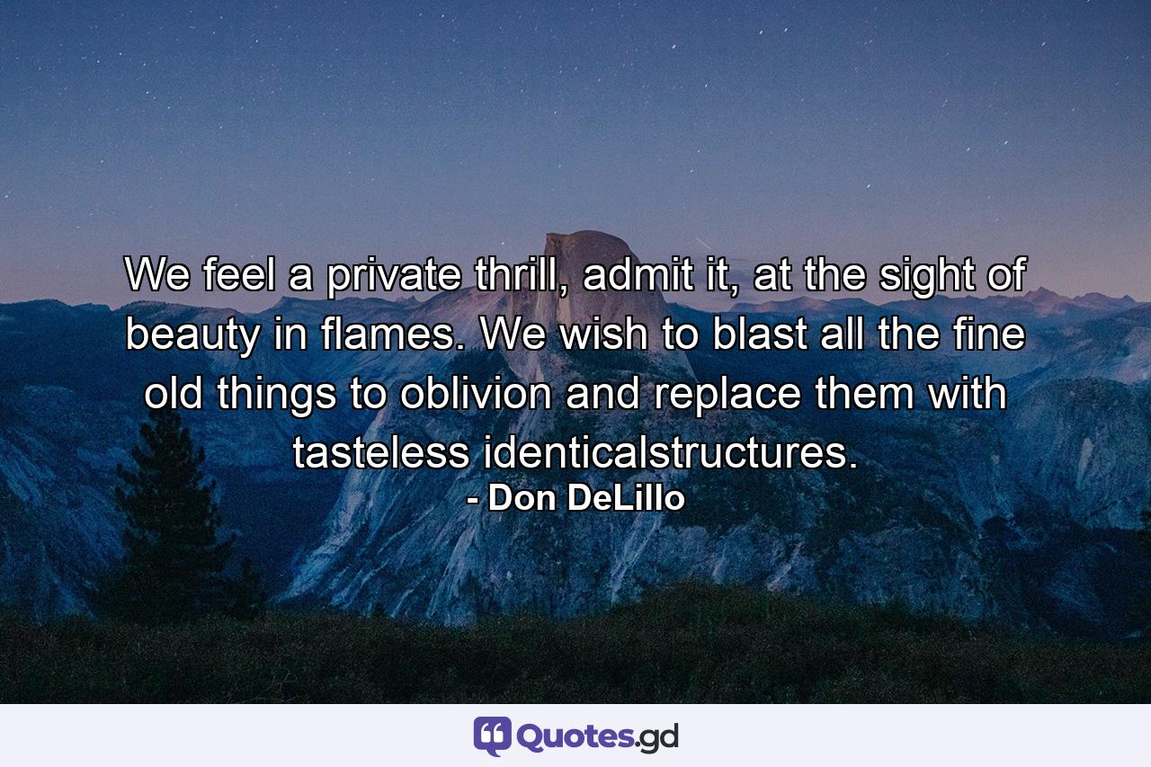 We feel a private thrill, admit it, at the sight of beauty in flames. We wish to blast all the fine old things to oblivion and replace them with tasteless identicalstructures. - Quote by Don DeLillo