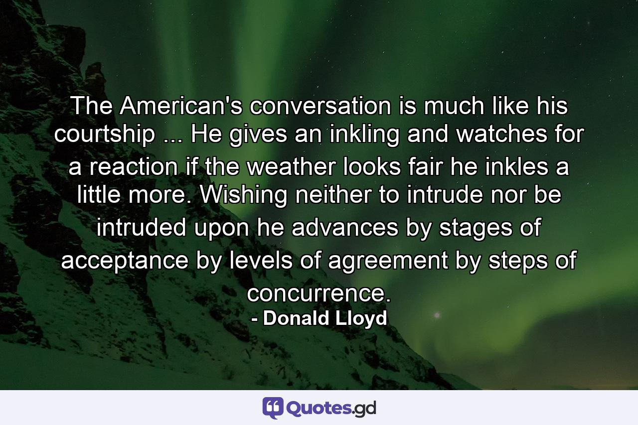 The American's conversation is much like his courtship ... He gives an inkling and watches for a reaction  if the weather looks fair  he inkles a little more. Wishing neither to intrude nor be intruded upon  he advances by stages of acceptance  by levels of agreement  by steps of concurrence. - Quote by Donald Lloyd