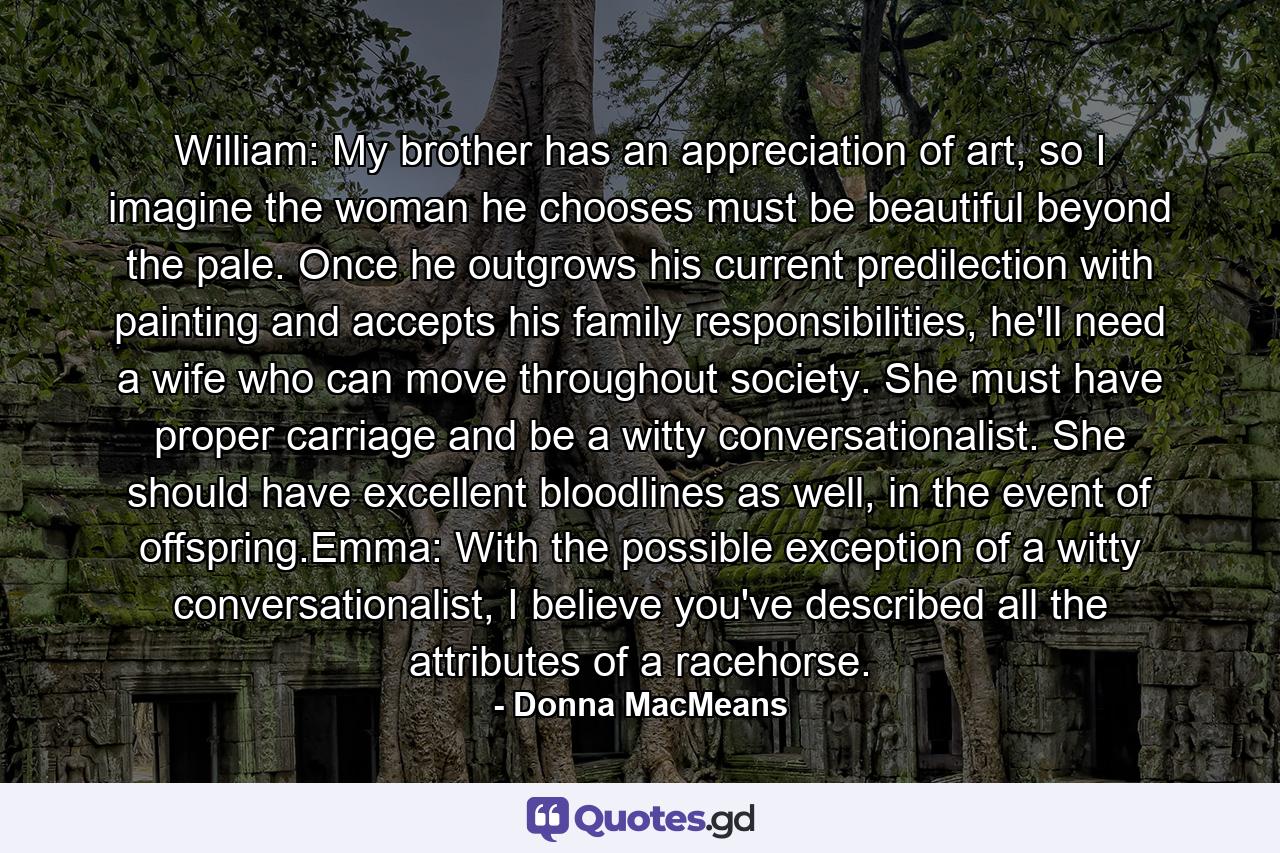 William: My brother has an appreciation of art, so I imagine the woman he chooses must be beautiful beyond the pale. Once he outgrows his current predilection with painting and accepts his family responsibilities, he'll need a wife who can move throughout society. She must have proper carriage and be a witty conversationalist. She should have excellent bloodlines as well, in the event of offspring.Emma: With the possible exception of a witty conversationalist, I believe you've described all the attributes of a racehorse. - Quote by Donna MacMeans