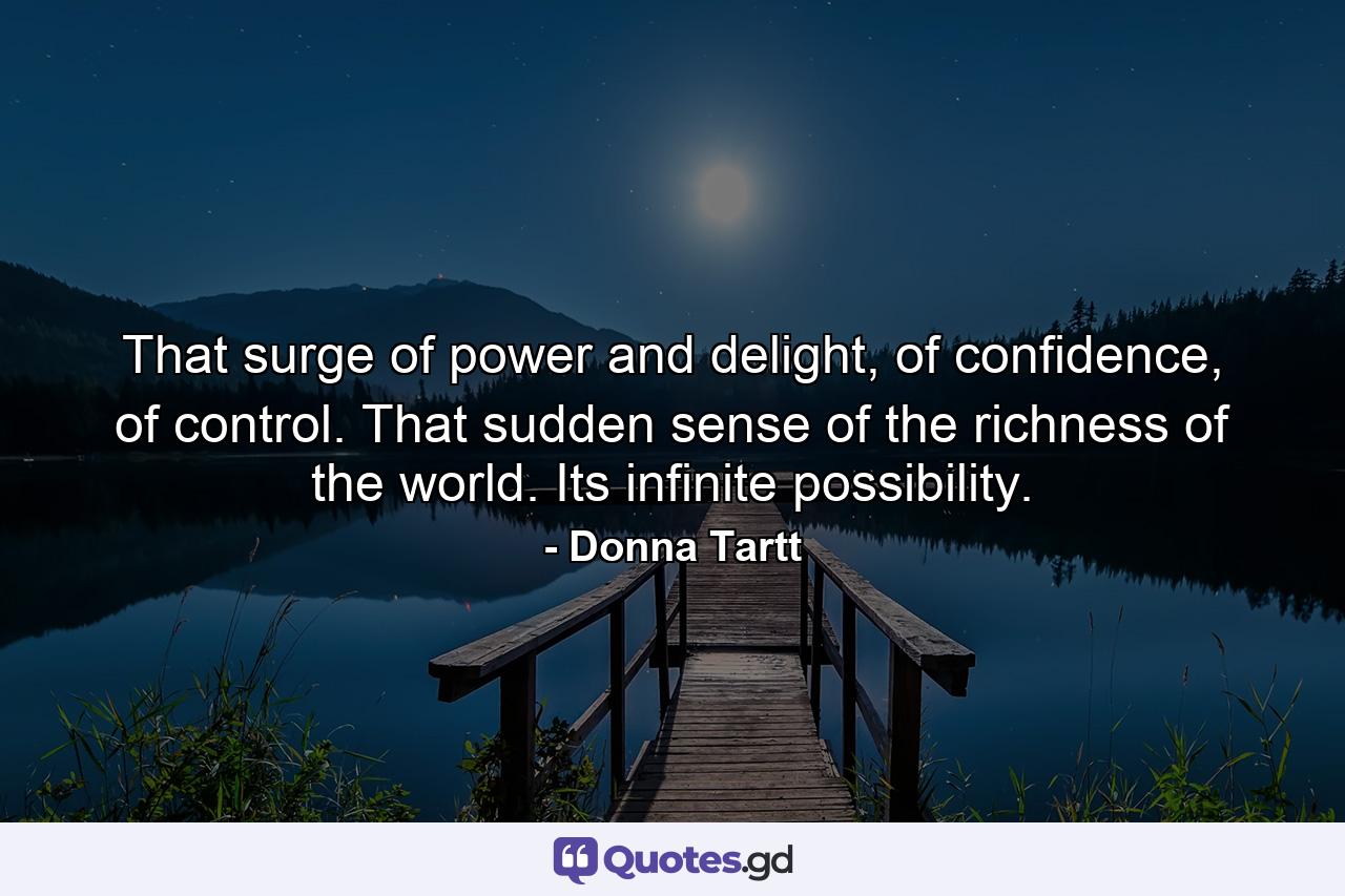 That surge of power and delight, of confidence, of control. That sudden sense of the richness of the world. Its infinite possibility. - Quote by Donna Tartt