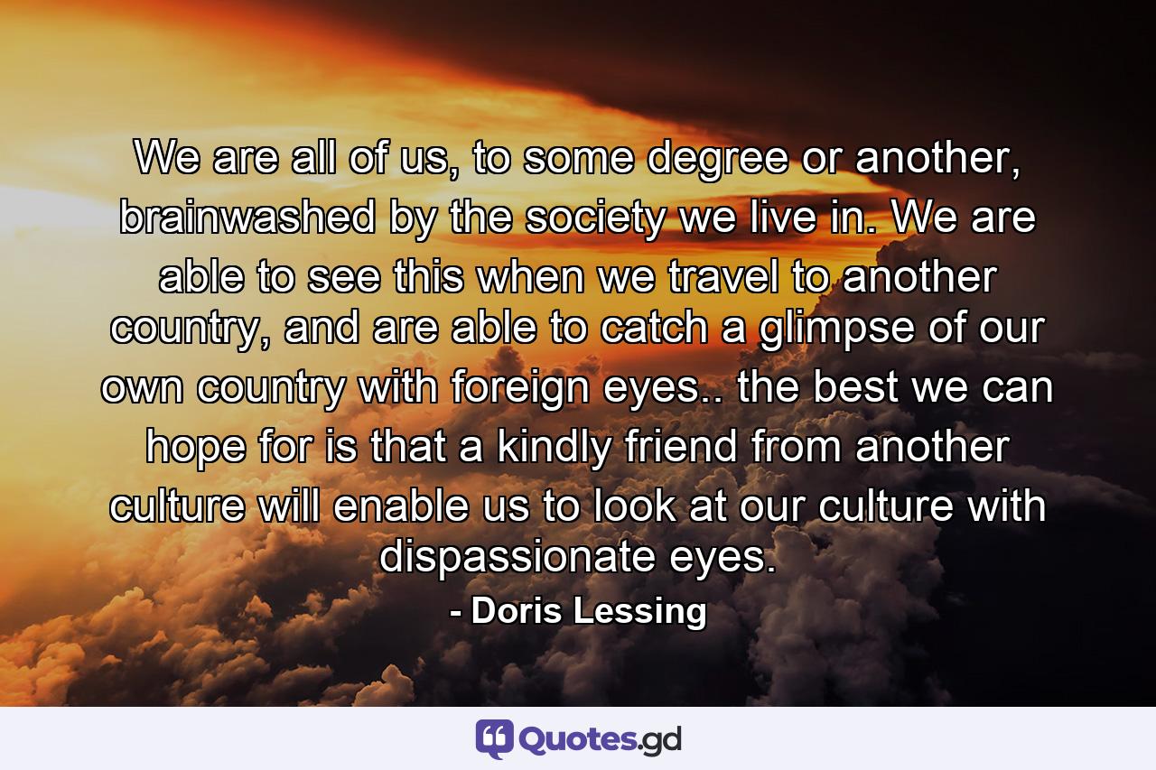 We are all of us, to some degree or another, brainwashed by the society we live in. We are able to see this when we travel to another country, and are able to catch a glimpse of our own country with foreign eyes.. the best we can hope for is that a kindly friend from another culture will enable us to look at our culture with dispassionate eyes. - Quote by Doris Lessing