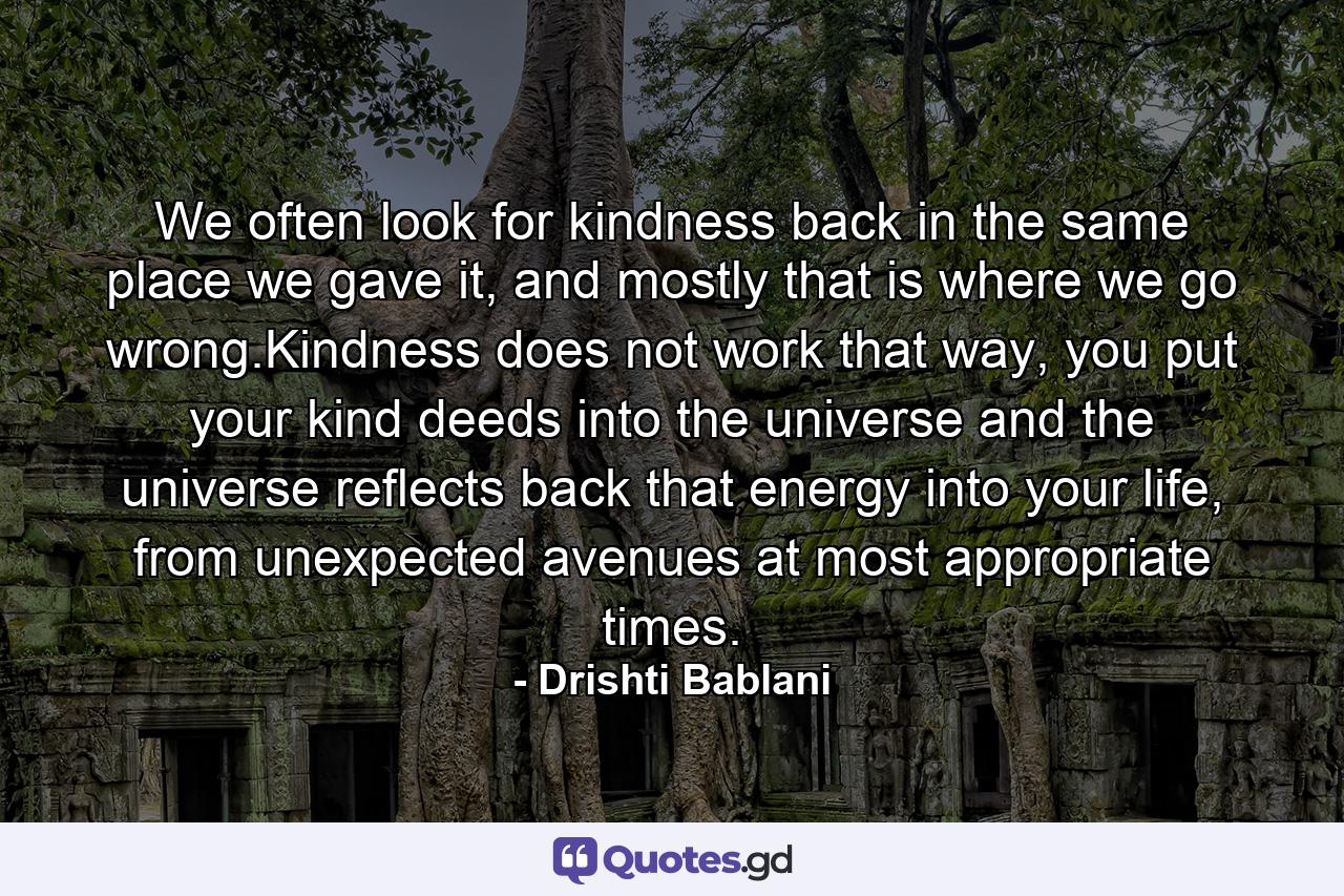 We often look for kindness back in the same place we gave it, and mostly that is where we go wrong.Kindness does not work that way, you put your kind deeds into the universe and the universe reflects back that energy into your life, from unexpected avenues at most appropriate times. - Quote by Drishti Bablani