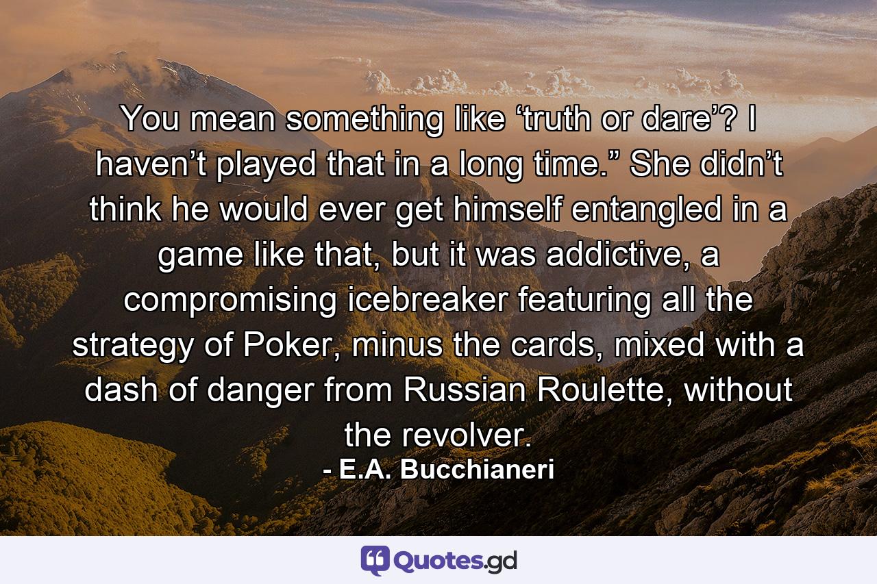 You mean something like ‘truth or dare’? I haven’t played that in a long time.” She didn’t think he would ever get himself entangled in a game like that, but it was addictive, a compromising icebreaker featuring all the strategy of Poker, minus the cards, mixed with a dash of danger from Russian Roulette, without the revolver. - Quote by E.A. Bucchianeri