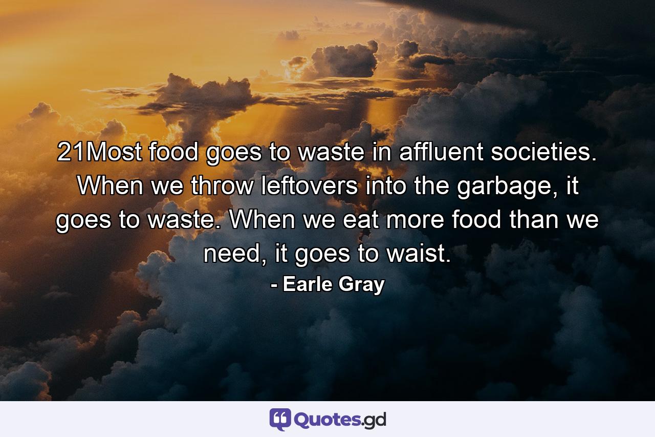 21Most food goes to waste in affluent societies. When we throw leftovers into the garbage, it goes to waste. When we eat more food than we need, it goes to waist. - Quote by Earle Gray