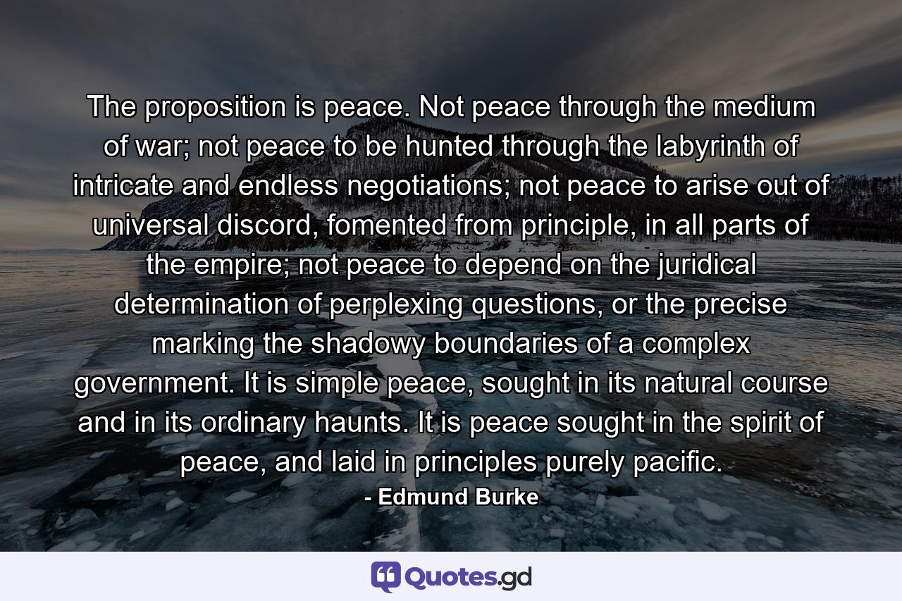 The proposition is peace. Not peace through the medium of war; not peace to be hunted through the labyrinth of intricate and endless negotiations; not peace to arise out of universal discord, fomented from principle, in all parts of the empire; not peace to depend on the juridical determination of perplexing questions, or the precise marking the shadowy boundaries of a complex government. It is simple peace, sought in its natural course and in its ordinary haunts. It is peace sought in the spirit of peace, and laid in principles purely pacific. - Quote by Edmund Burke