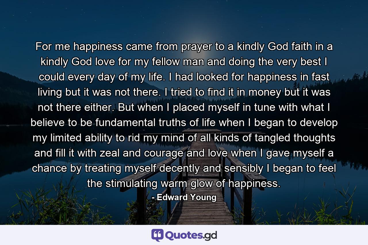 For me  happiness came from prayer to a kindly God  faith in a kindly God  love for my fellow man  and doing the very best I could every day of my life. I had looked for happiness in fast living  but it was not there. I tried to find it in money  but it was not there  either. But when I placed myself in tune with what I believe to be fundamental truths of life  when I began to develop my limited ability  to rid my mind of all kinds of tangled thoughts and fill it with zeal and courage and love  when I gave myself a chance by treating myself decently and sensibly  I began to feel the stimulating  warm glow of happiness. - Quote by Edward Young