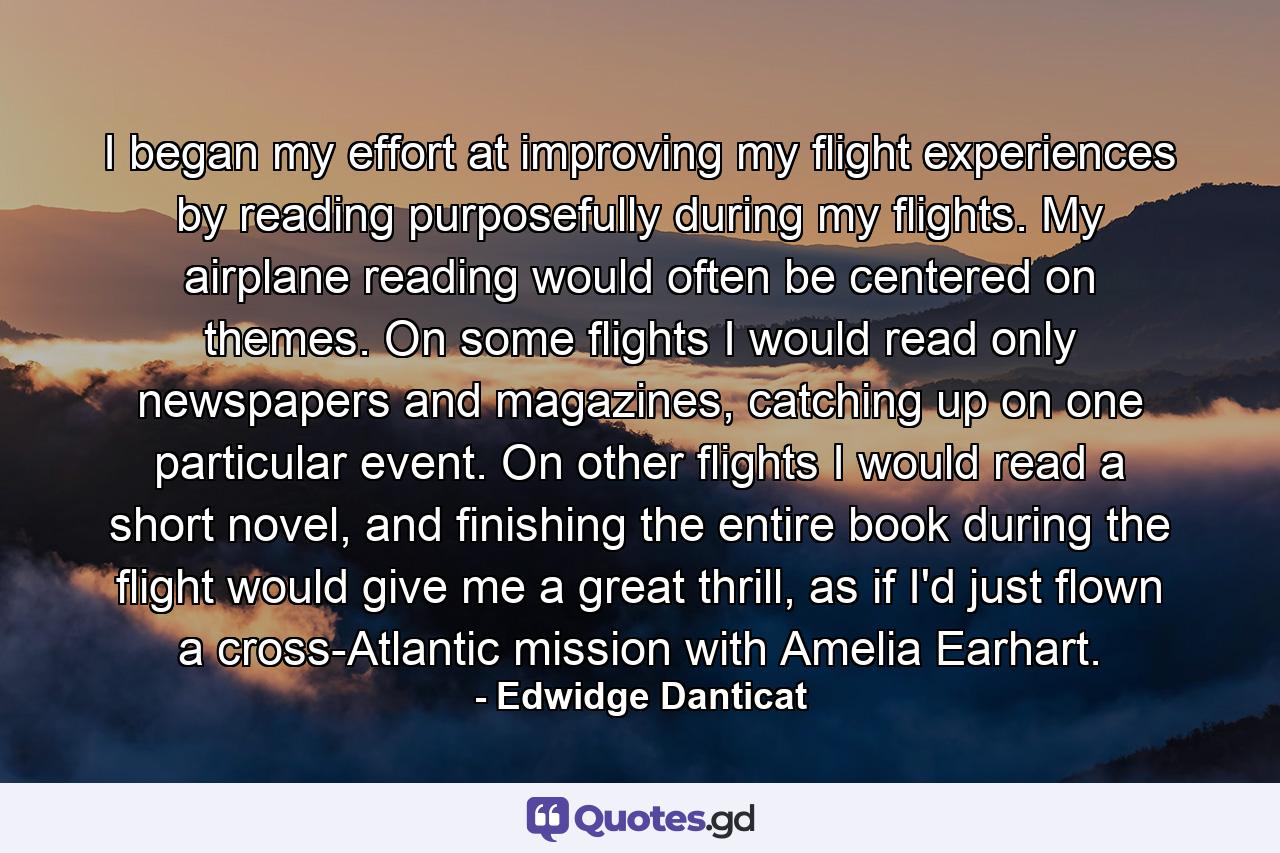 I began my effort at improving my flight experiences by reading purposefully during my flights. My airplane reading would often be centered on themes. On some flights I would read only newspapers and magazines, catching up on one particular event. On other flights I would read a short novel, and finishing the entire book during the flight would give me a great thrill, as if I'd just flown a cross-Atlantic mission with Amelia Earhart. - Quote by Edwidge Danticat