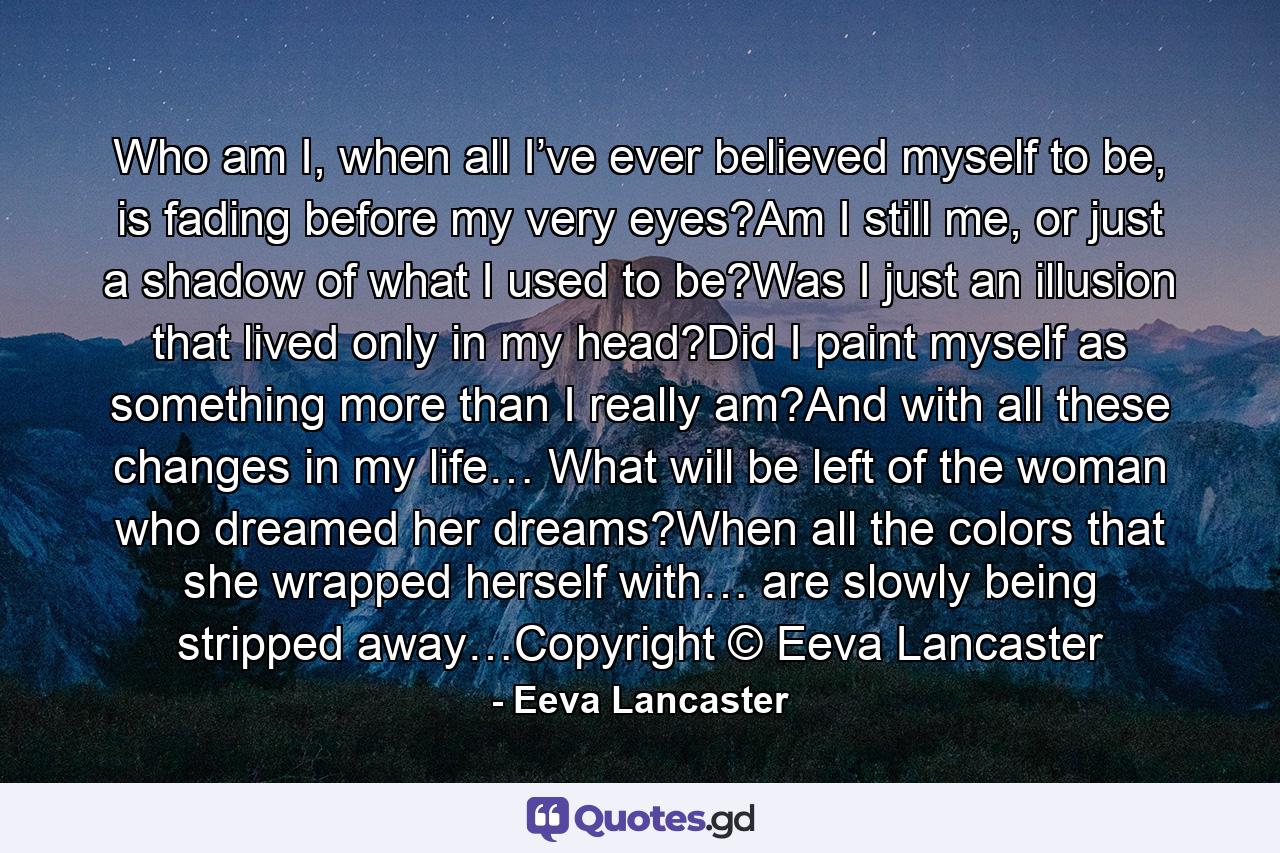 Who am I, when all I’ve ever believed myself to be, is fading before my very eyes?Am I still me, or just a shadow of what I used to be?Was I just an illusion that lived only in my head?Did I paint myself as something more than I really am?And with all these changes in my life… What will be left of the woman who dreamed her dreams?When all the colors that she wrapped herself with… are slowly being stripped away…Copyright © Eeva Lancaster - Quote by Eeva Lancaster