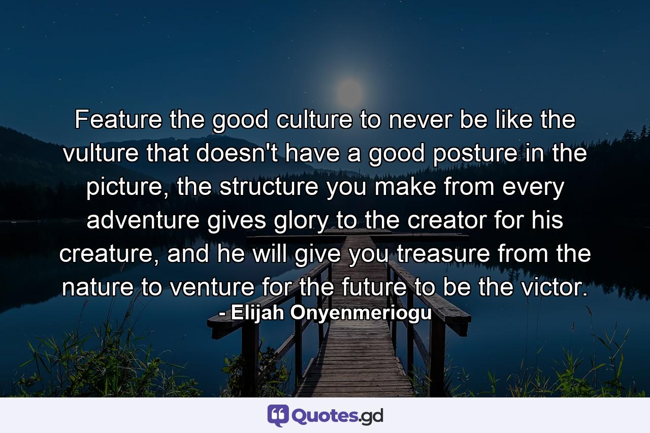 Feature the good culture to never be like the vulture that doesn't have a good posture in the picture, the structure you make from every adventure gives glory to the creator for his creature, and he will give you treasure from the nature to venture for the future to be the victor. - Quote by Elijah Onyenmeriogu