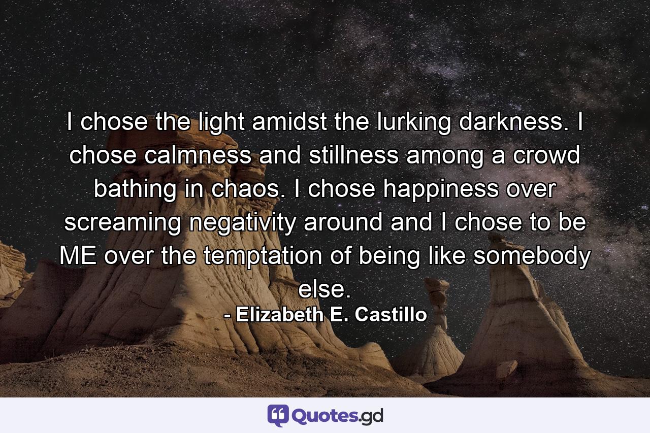 I chose the light amidst the lurking darkness. I chose calmness and stillness among a crowd bathing in chaos. I chose happiness over screaming negativity around and I chose to be ME over the temptation of being like somebody else. - Quote by Elizabeth E. Castillo