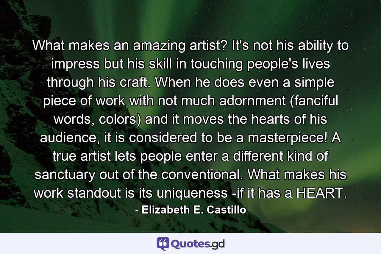 What makes an amazing artist? It's not his ability to impress but his skill in touching people's lives through his craft. When he does even a simple piece of work with not much adornment (fanciful words, colors) and it moves the hearts of his audience, it is considered to be a masterpiece! A true artist lets people enter a different kind of sanctuary out of the conventional. What makes his work standout is its uniqueness -if it has a HEART. - Quote by Elizabeth E. Castillo