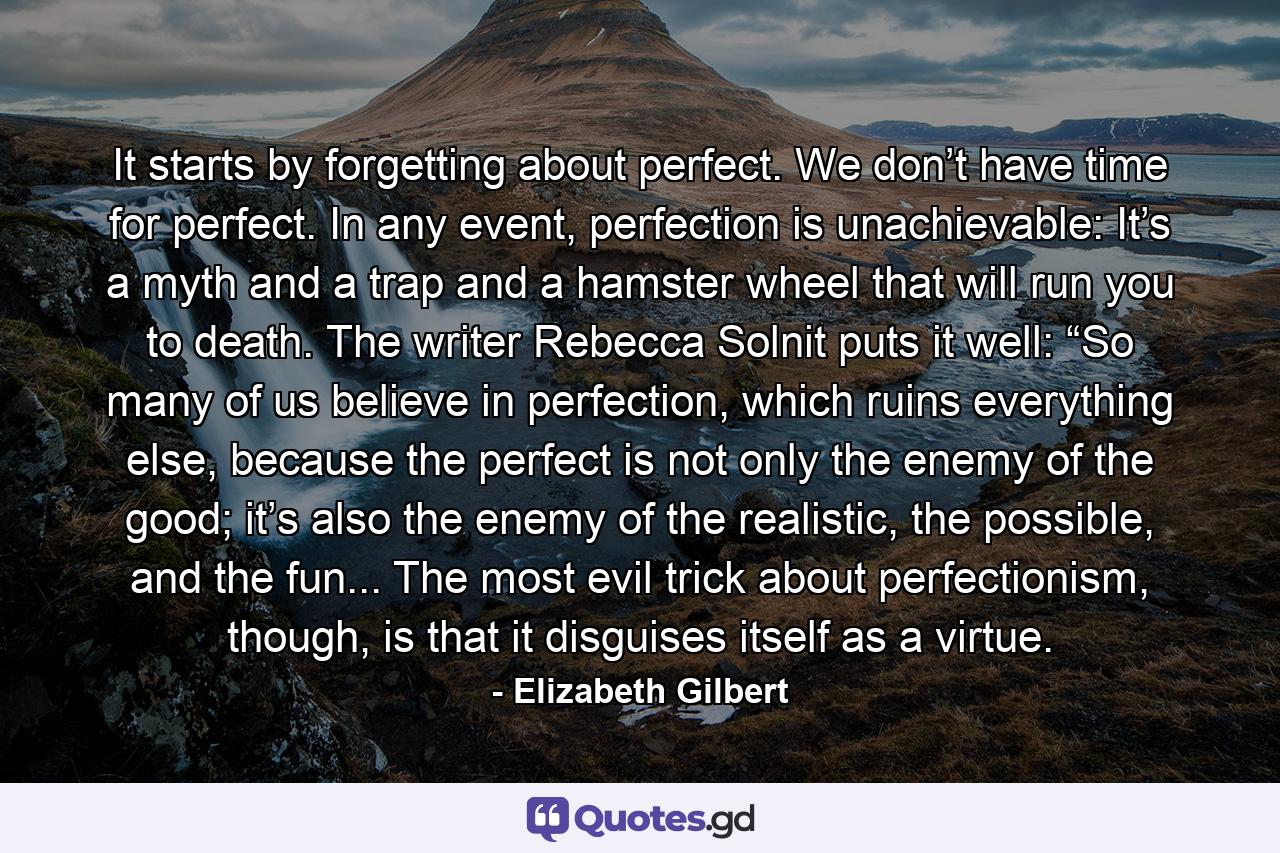 It starts by forgetting about perfect. We don’t have time for perfect. In any event, perfection is unachievable: It’s a myth and a trap and a hamster wheel that will run you to death. The writer Rebecca Solnit puts it well: “So many of us believe in perfection, which ruins everything else, because the perfect is not only the enemy of the good; it’s also the enemy of the realistic, the possible, and the fun... The most evil trick about perfectionism, though, is that it disguises itself as a virtue. - Quote by Elizabeth Gilbert