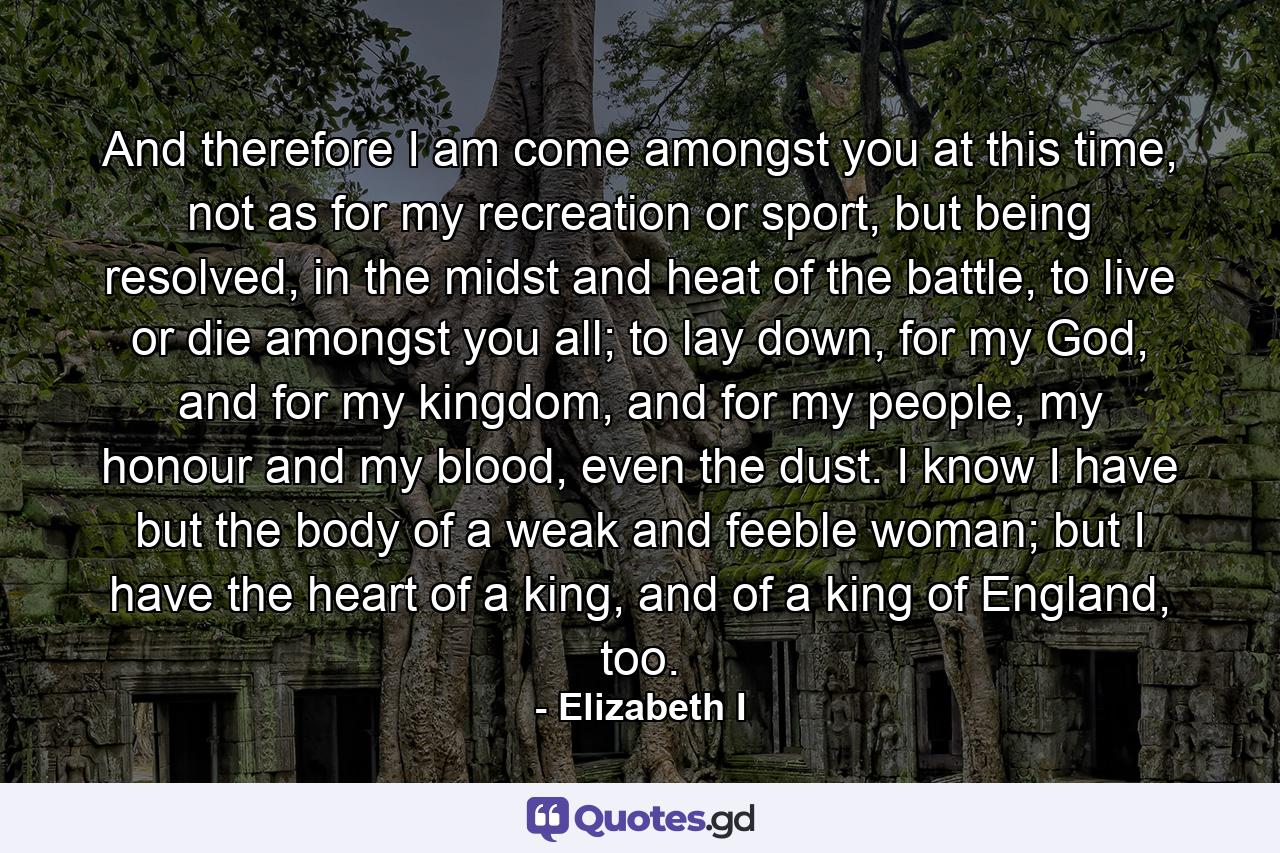 And therefore I am come amongst you at this time, not as for my recreation or sport, but being resolved, in the midst and heat of the battle, to live or die amongst you all; to lay down, for my God, and for my kingdom, and for my people, my honour and my blood, even the dust. I know I have but the body of a weak and feeble woman; but I have the heart of a king, and of a king of England, too. - Quote by Elizabeth I