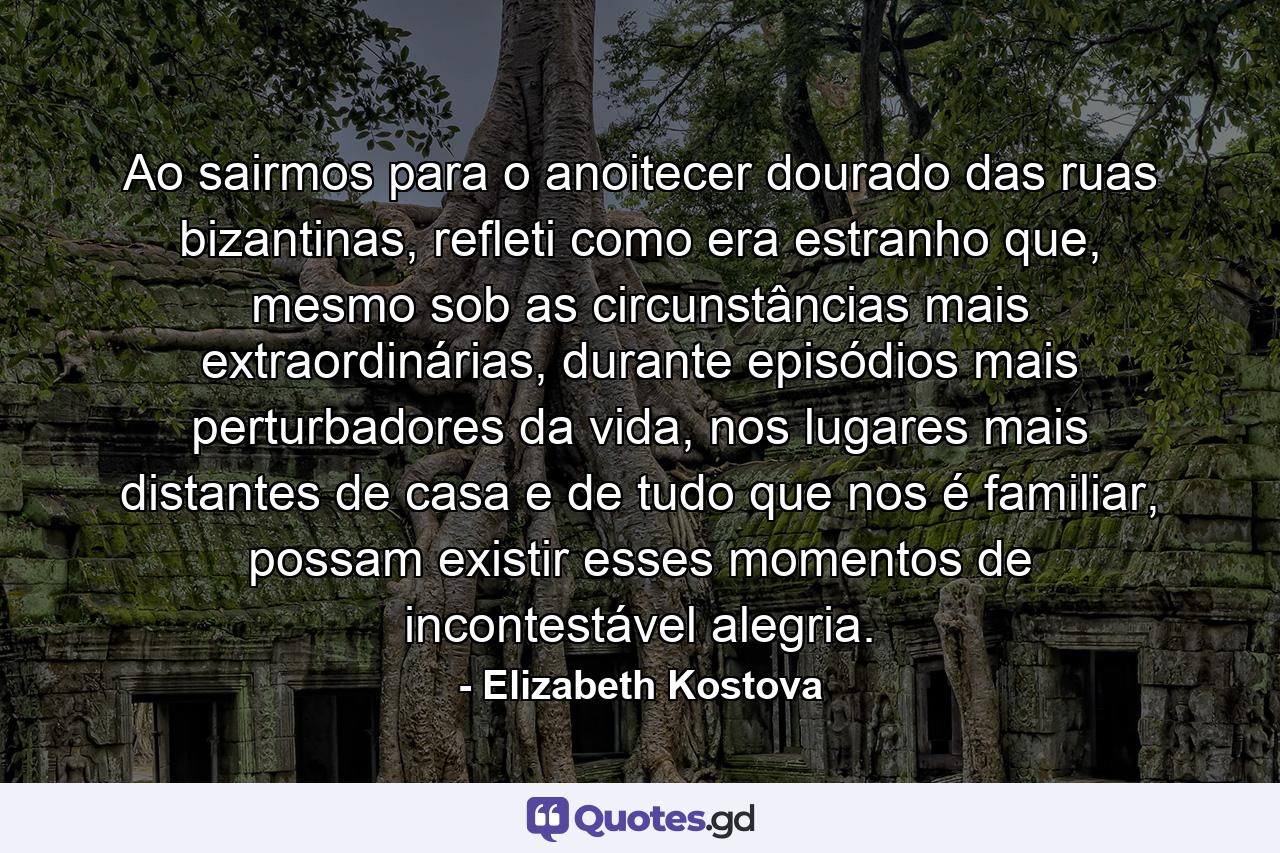 Ao sairmos para o anoitecer dourado das ruas bizantinas, refleti como era estranho que, mesmo sob as circunstâncias mais extraordinárias, durante episódios mais perturbadores da vida, nos lugares mais distantes de casa e de tudo que nos é familiar, possam existir esses momentos de incontestável alegria. - Quote by Elizabeth Kostova