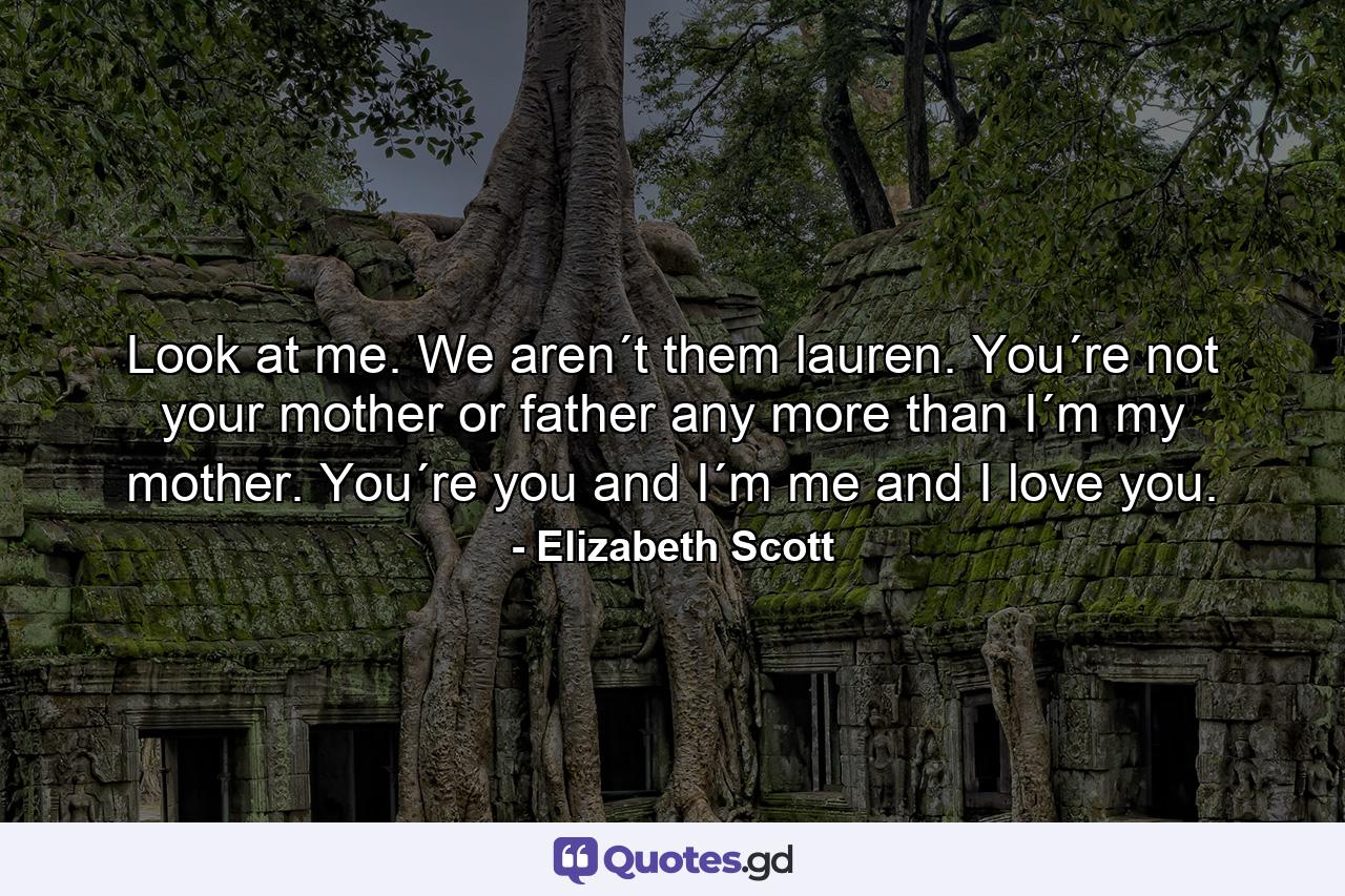 Look at me. We aren´t them lauren. You´re not your mother or father any more than I´m my mother. You´re you and I´m me and I love you. - Quote by Elizabeth Scott