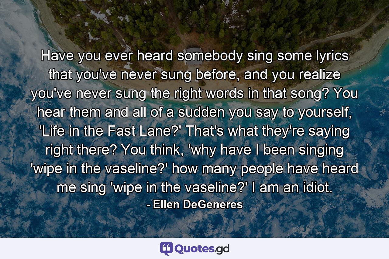 Have you ever heard somebody sing some lyrics that you've never sung before, and you realize you've never sung the right words in that song? You hear them and all of a sudden you say to yourself, 'Life in the Fast Lane?' That's what they're saying right there? You think, 'why have I been singing 'wipe in the vaseline?' how many people have heard me sing 'wipe in the vaseline?' I am an idiot. - Quote by Ellen DeGeneres