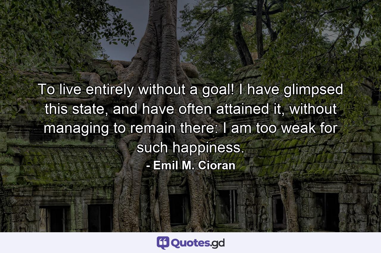 To live entirely without a goal! I have glimpsed this state, and have often attained it, without managing to remain there: I am too weak for such happiness. - Quote by Emil M. Cioran