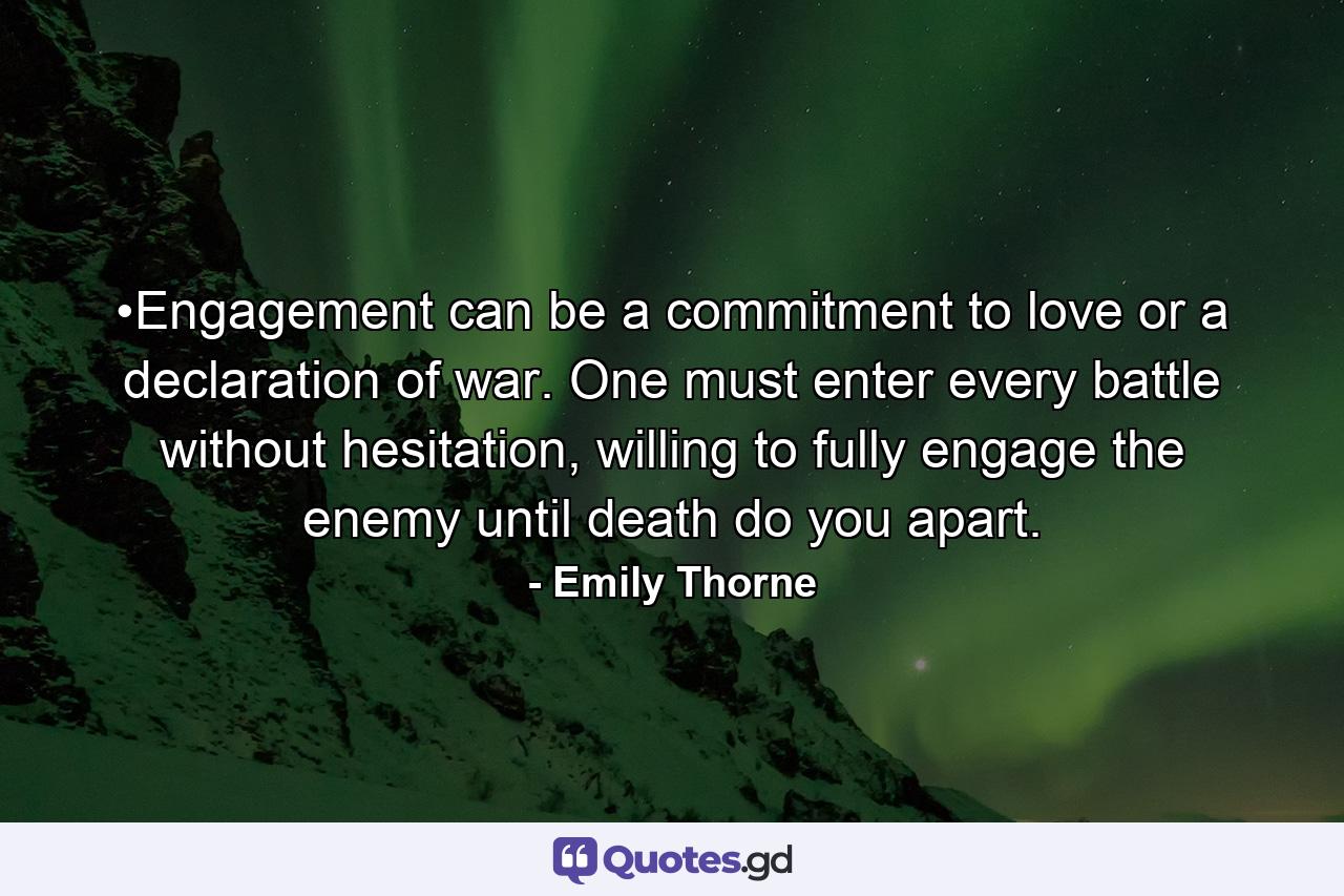 •Engagement can be a commitment to love or a declaration of war. One must enter every battle without hesitation, willing to fully engage the enemy until death do you apart. - Quote by Emily Thorne