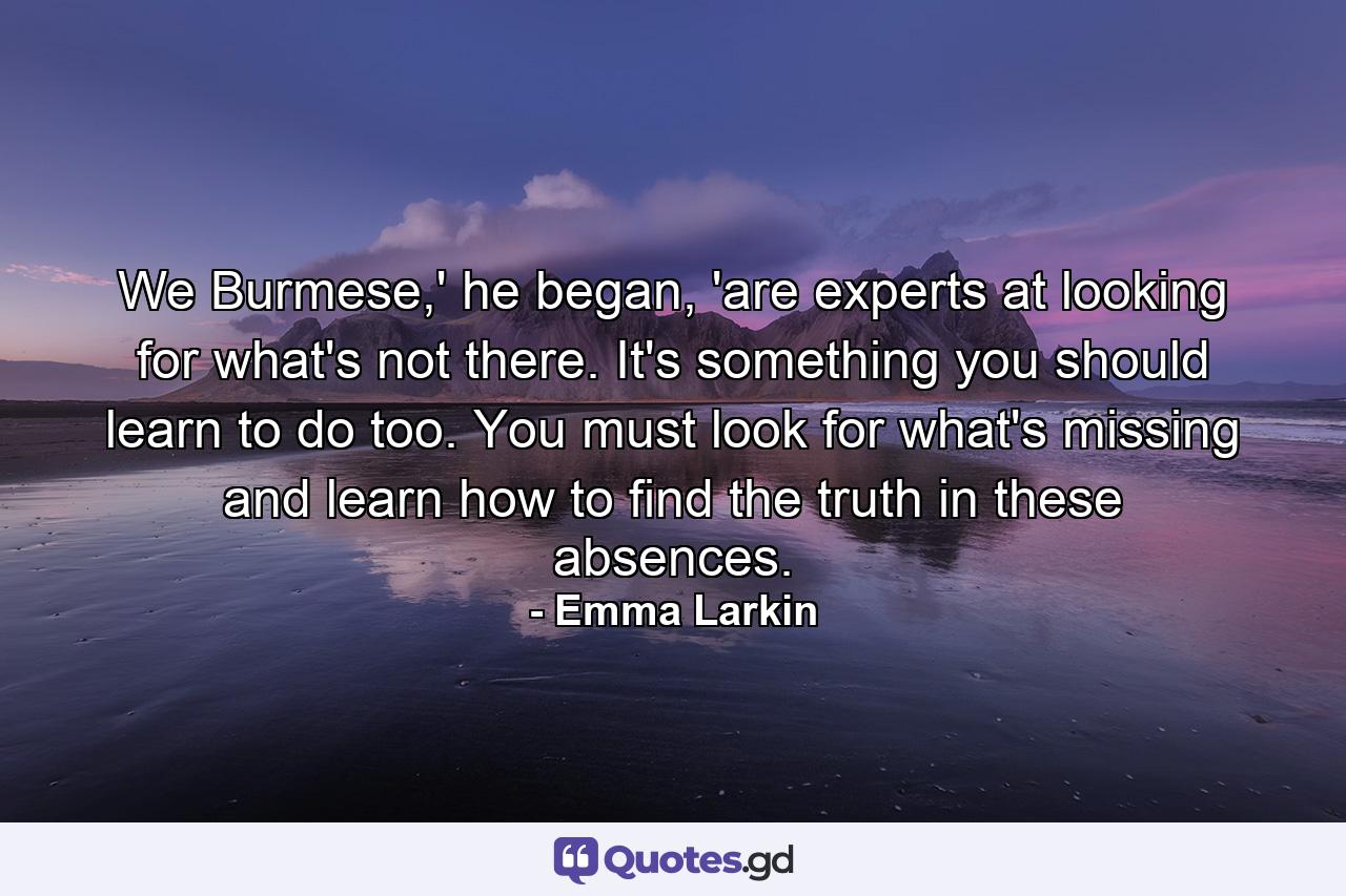 We Burmese,' he began, 'are experts at looking for what's not there. It's something you should learn to do too. You must look for what's missing and learn how to find the truth in these absences. - Quote by Emma Larkin