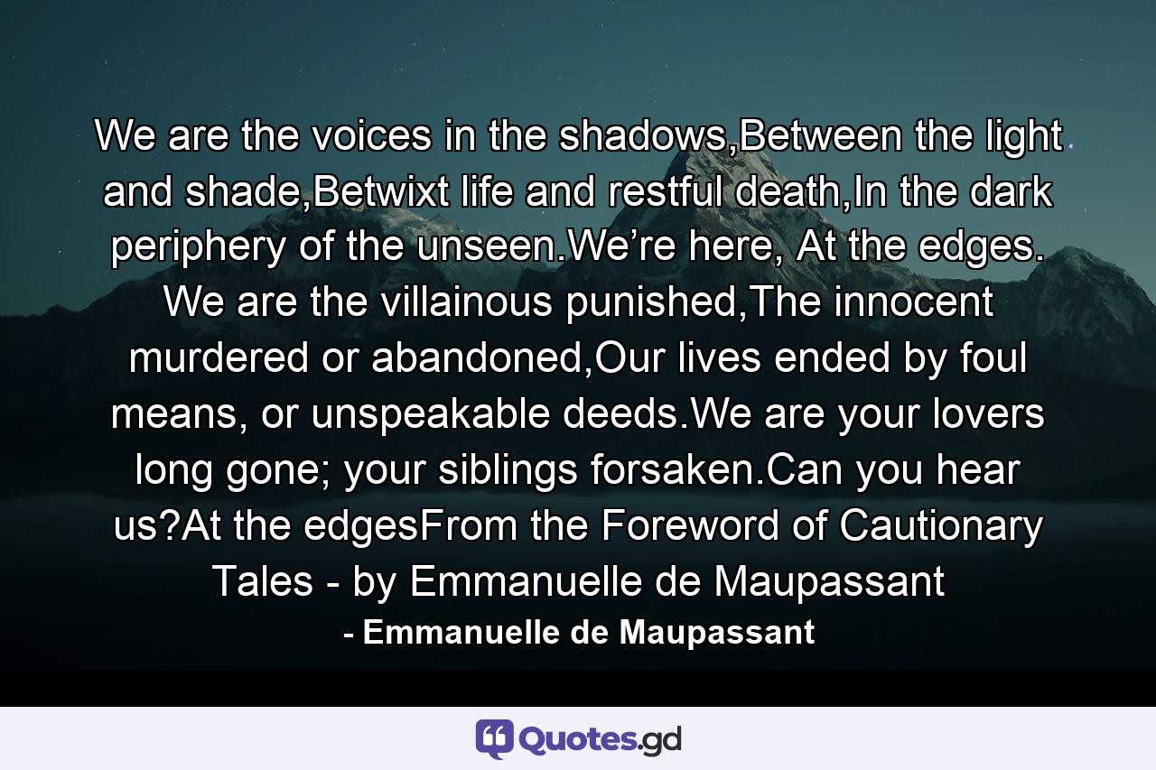 We are the voices in the shadows,Between the light and shade,Betwixt life and restful death,In the dark periphery of the unseen.We’re here, At the edges. We are the villainous punished,The innocent murdered or abandoned,Our lives ended by foul means, or unspeakable deeds.We are your lovers long gone; your siblings forsaken.Can you hear us?At the edgesFrom the Foreword of Cautionary Tales - by Emmanuelle de Maupassant - Quote by Emmanuelle de Maupassant