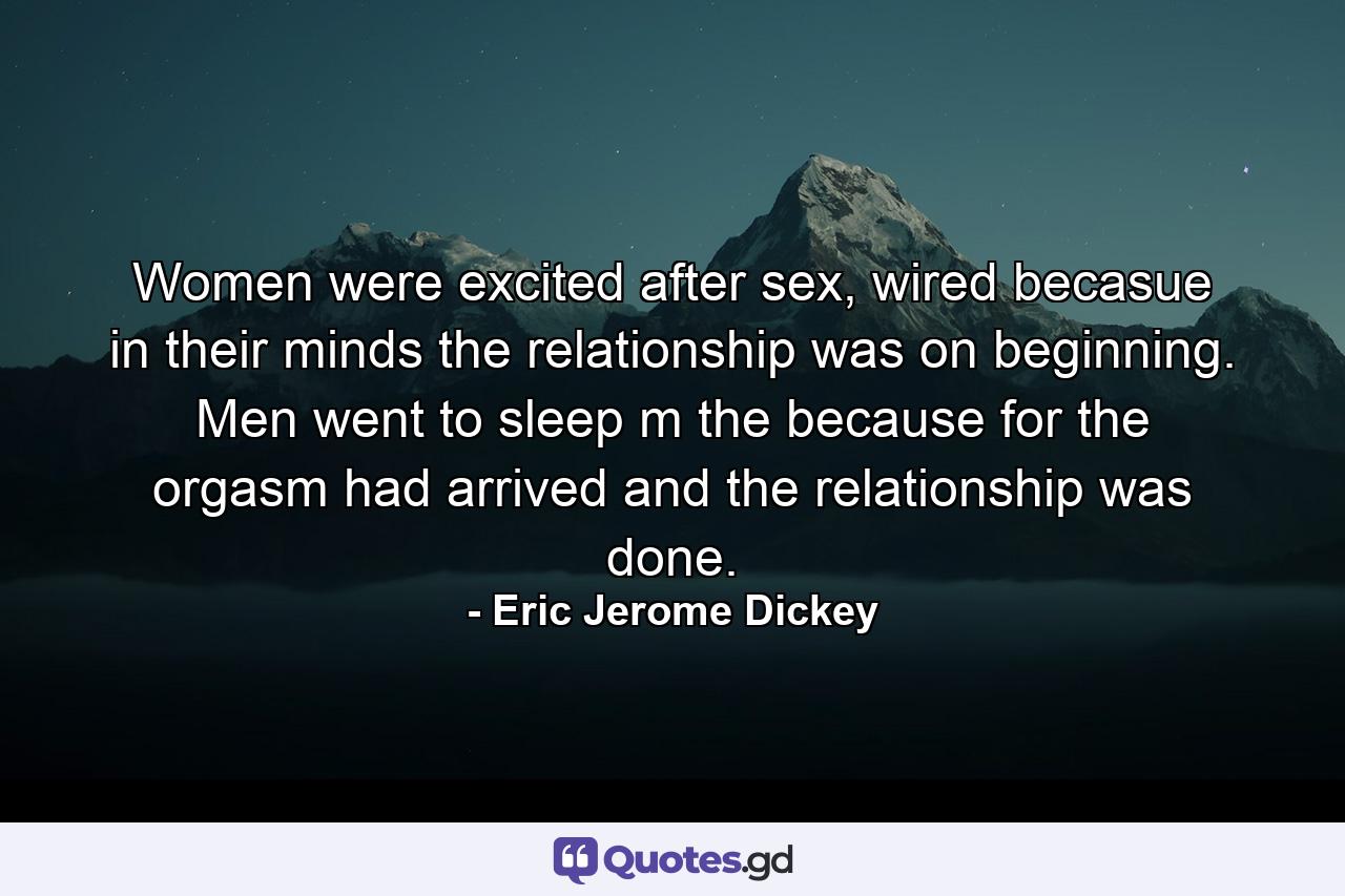 Women were excited after sex, wired becasue in their minds the relationship was on beginning. Men went to sleep m the because for the orgasm had arrived and the relationship was done. - Quote by Eric Jerome Dickey