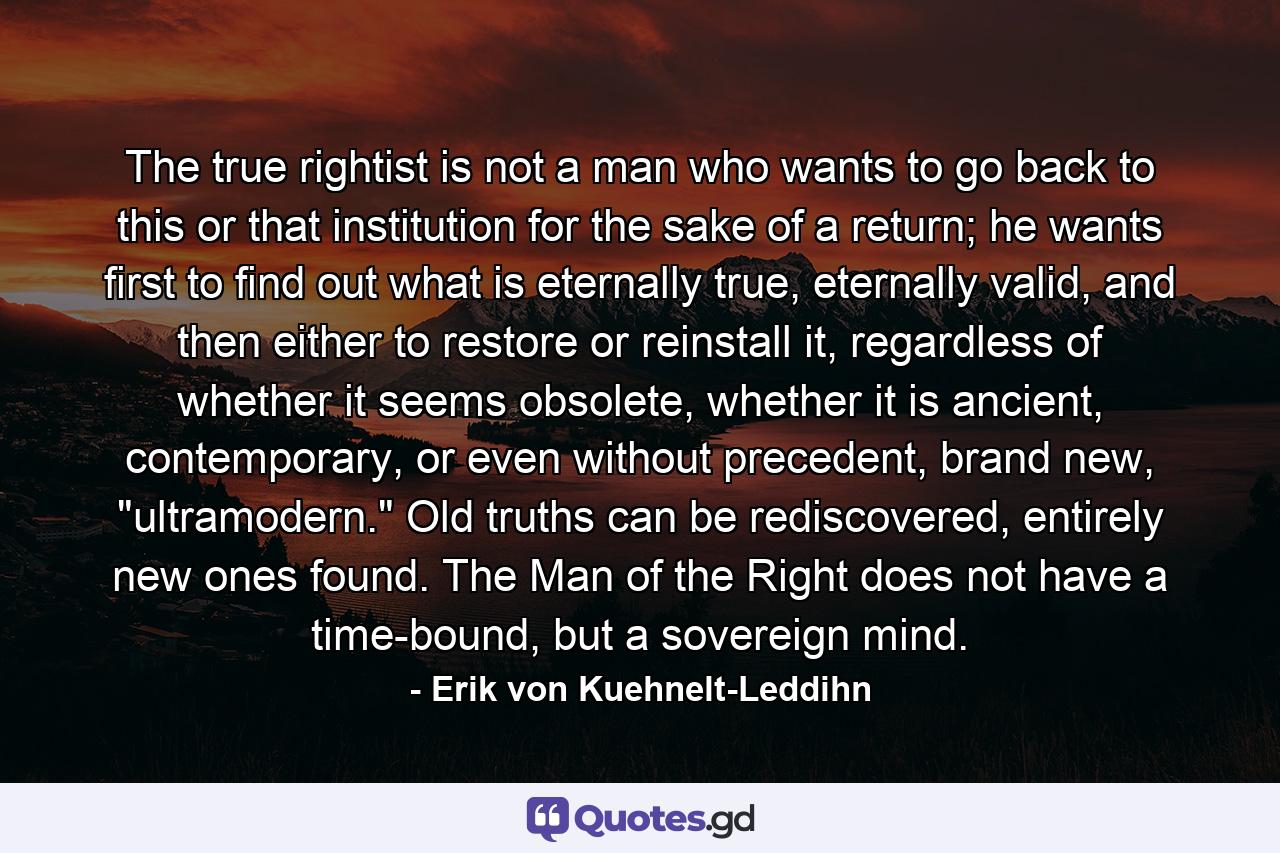 The true rightist is not a man who wants to go back to this or that institution for the sake of a return; he wants first to find out what is eternally true, eternally valid, and then either to restore or reinstall it, regardless of whether it seems obsolete, whether it is ancient, contemporary, or even without precedent, brand new, 