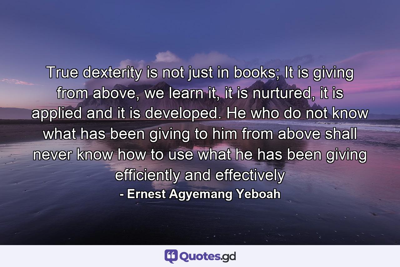 True dexterity is not just in books; It is giving from above, we learn it, it is nurtured, it is applied and it is developed. He who do not know what has been giving to him from above shall never know how to use what he has been giving efficiently and effectively - Quote by Ernest Agyemang Yeboah