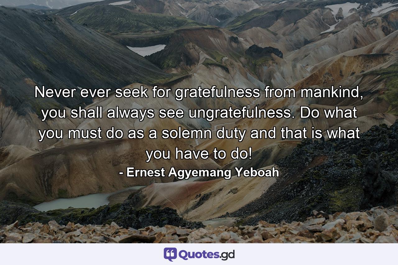 Never ever seek for gratefulness from mankind, you shall always see ungratefulness. Do what you must do as a solemn duty and that is what you have to do! - Quote by Ernest Agyemang Yeboah