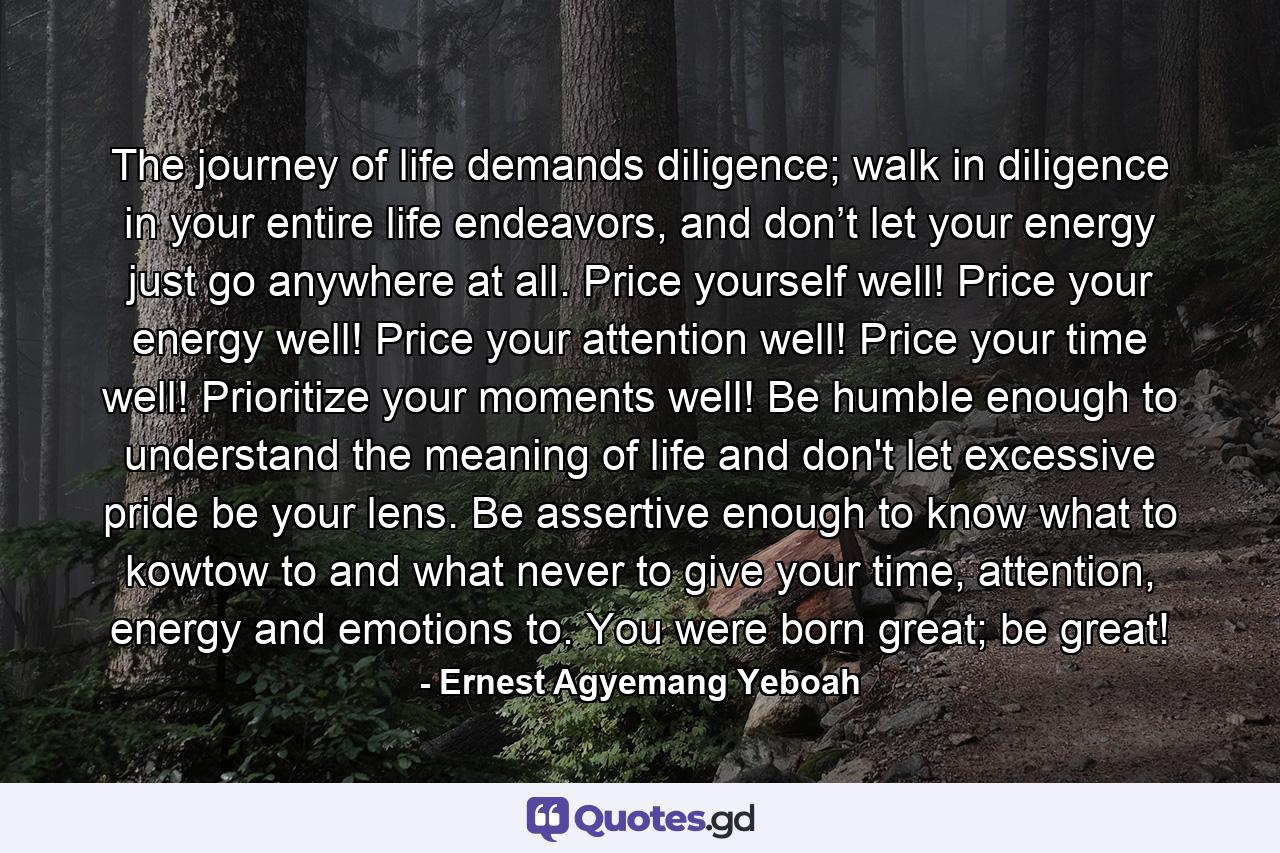 The journey of life demands diligence; walk in diligence in your entire life endeavors, and don’t let your energy just go anywhere at all. Price yourself well! Price your energy well! Price your attention well! Price your time well! Prioritize your moments well! Be humble enough to understand the meaning of life and don't let excessive pride be your lens. Be assertive enough to know what to kowtow to and what never to give your time, attention, energy and emotions to. You were born great; be great! - Quote by Ernest Agyemang Yeboah